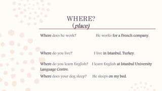 WHERE?
(place)
Where does he work? He works for a French company.
Where do you live? I live in Istanbul, Turkey.
Where do you learn English? I learn English at Istanbul University
Language Centre.
Where does your dog sleep? He sleeps on my bed.
 