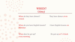 WHEN?
(time)
When do they have dinner? They have dinner at six
o'clock.
When do you have English lessons? I have English lessons on
Mondays.
When does he get up? He gets up at 7 o’clock
every morning.
 