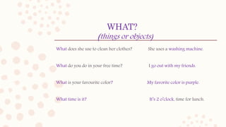 WHAT?
(things or objects)
What does she use to clean her clothes? She uses a washing machine.
What do you do in your free time? I go out with my friends.
What is your favourite color? My favorite color is purple.
What time is it? It’s 2 o’clock, time for lunch.
 