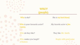WHO?
(people)
Who is she? She is my best friend.
Who is your favourite actor? My favorite actor is Jim
Carrey.
Who do they like? They like Mr. Smith.
Who makes you laugh? People with good sense
of humor.
 