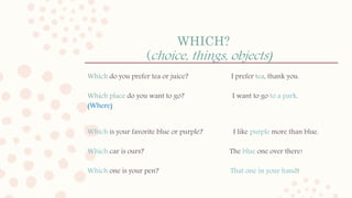 WHICH?
(choice, things, objects)
Which do you prefer tea or juice? I prefer tea, thank you.
Which place do you want to go? I want to go to a park.
(Where)
Which is your favorite blue or purple? I like purple more than blue.
Which car is ours? The blue one over there!
Which one is your pen? That one in your hand!
 