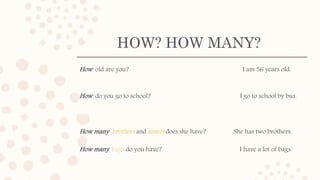 HOW? HOW MANY?
How old are you? I am 56 years old.
How do you go to school? I go to school by bus.
How many brothers and sisters does she have? She has two brothers.
How many bags do you have? I have a lot of bags.
 