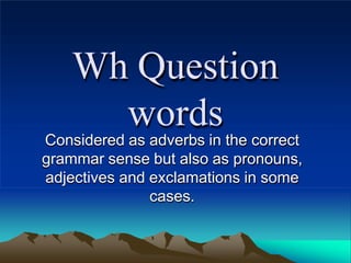 Wh Question
words
Considered as adverbs in the correct
grammar sense but also as pronouns,
adjectives and exclamations in some
cases.
 