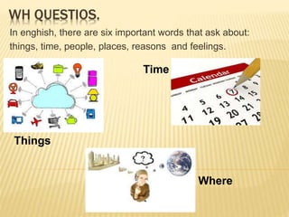 WH QUESTIOS.
In enghish, there are six important words that ask about:
things, time, people, places, reasons and feelings.
Things
Time
Where
 
