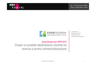 Consulenza in
                                                   Marketing turistico,
                                                   Web Marketing e
                                                   Destination Management



                      Josep Ejarque per WHR 2012
Creare un prodotto-destinazione vincente tra
     revenue e promo commercializzazione


                      FOURTOURISM©2012                                  1
 