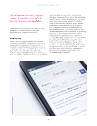 World Happiness Report 2022
98
these large-scale observational data can serve
as valuable complements to traditional
methodologies in the social sciences.
Conclusion
Three case studies presented in this chapter
provide evidence that emotion measures based
on social media postings can track emotions at
a society-wide level. These aggregate measures
seem to be more accurate for measuring
affective experiences at shorter time-scales,
with correlations highest for short-lived emotions
reported daily, and lowest for more slowly
changing measures of well-being like satisfaction
with life. In both cases, and especially for slower
well-being trends, more research is needed
once further data are available. When gender
information is available, rescaling for gender
can increase the information available from
sentiment measures. Dictionary-based as well
as machine-learning based methods of assessing
emotions in text seem to contribute some
information to predict emotions reported in
surveys at the population level in our case studies.
Regarding the LIWC dictionaries, this works
better for anxiety and sadness than positive
emotions in English, and better for positive than
negative emotions in German. Finally, in English
and German, machine-learning measures for
positive emotions performed better than
dictionary-based measures.
Social media data can support
research questions for which
survey data are not available.
Photo
by
Edho
Pratama
on
Unsplash
 