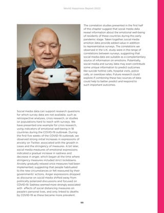 World Happiness Report 2022
99
Social media data can support research questions
for which survey data are not available, such as
retrospective analyses, crisis research, or studies
on populations hard to reach with surveys. We
have presented one example for crisis research,
using indicators of emotional well-being in 18
countries during the COVID-19 outbreak. During
the first five weeks of the COVID-19 outbreak, we
observed strong initial increases in expressions of
anxiety on Twitter, associated with the growth in
cases and the stringency of measures. A bit later,
social media measures of emotional expressions
indicated a gradual increase in sadness and
decrease in anger, which began at the time where
stringency measures included strict lockdowns.
Anxiety gradually relaxed once measures had been
implemented, suggesting that people habituated
to the new circumstances or felt reassured by their
governments’ actions. Anger expressions dropped
as discourse on social media shifted away from
politically polarized discussions and focused on
COVID-19. Sadness seemed more strongly associated
with effects of social distancing measures on
people’s personal lives, and only linked to deaths
by COVID-19 as these became more prevalent.
The correlation studies presented in the first half
of this chapter suggest that social media data
reveal information about the emotional well-being
of residents of these countries during this early
pandemic stage. Taken together, social media
emotion data provide added value in addition
to representative surveys. The correlations we
observed in the U.K. study were in the range of
correlations between surveys, suggesting that
social media data are suitable as a complementary
source of information on emotions. Potentially,
social media and survey data may even contribute
some unique information to predict outcomes
like suicide hotline calls, hospital visits, police
calls, or overdose rates. Future research could
explore if combining these two sources of data
could help to better predict and respond to
such important outcomes.
Photo
by
Adam
Niescioruk
on
Unsplash
 
