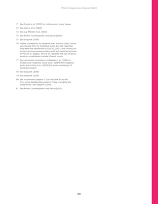 World Happiness Report 2022
101
71	 See Credé et al. (2010) for references to many biases
72	 See Garcia et al. (2021)
73	 See e.g. Metzler et al. (2021)
74	 See Pellert, Schweighofer, and Garcia (2021)
75	 See Salganik (2019)
76	
Higher correlations for negative than positive LIWC counts
were found, first, for Facebook posts and self-reported
long-term life satisfaction (Liu et al., 2015), and second, for
stream-of-consciousness essays with self-reported emotion
in Vine et al., (2020). Vine et al. calculate the size of active
emotion vocabularies instead of word counts.
77	
No substantial correlations in Beasley et al. (2016) for
Twitter and Facebook, Kross et al., “(2019) for Facebook
posts and in Sun et al., (2020) for audio-recordings of
everyday-speech.
78	 See Salganik (2019)
79	 See Salganik (2019)
80	
We recommend chapter 2.3 of the book Bit by Bit
for a more detailed discussion of these strengths and
weaknesses. See Salganik (2019).
81	 See Pellert, Schweighofer, and Garcia (2021)
 