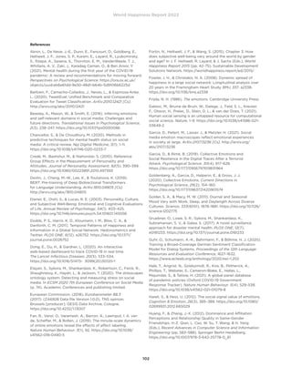 World Happiness Report 2022
102
References
Aknin, L., De Neve, J.-E., Dunn, E., Fancourt, D., Goldberg, E.,
Helliwell, J. F., Jones, S. P., Karam, E., Layard, R., Lyubomirsky,
S., Rzepa, A., Saxena, S., Thornton, E. M., VanderWeele, T. J.,
Whillans, A. V., Zaki, J., Karadag Caman, O.,  Ben Amor, Y.
(2021). Mental health during the first year of the COVID-19
pandemic: A review and recommendations for moving forward.
Perspectives on Psychological Science. https://ora.ox.ac.uk/
objects/uuid:eb6e61dd-9e50-48d1-b64b-5d9106b6225d
Barbieri, F., Camacho-Collados, J., Neves, L.,  Espinosa-Anke,
L. (2020). TweetEval: Unified Benchmark and Comparative
Evaluation for Tweet Classification. ArXiv:2010.12421 [Cs].
http://arxiv.org/abs/2010.12421
Beasley, A., Mason, W.,  Smith, E. (2016). Inferring emotions
and self-relevant domains in social media: Challenges and
future directions. Translational Issues in Psychological Science,
2(3), 238–247. https://doi.org/10.1037/tps0000086
Chancellor, S.,  De Choudhury, M. (2020). Methods in
predictive techniques for mental health status on social
media: A critical review. Npj Digital Medicine, 3(1), 1–11.
https://doi.org/10.1038/s41746-020-0233-7
Credé, M., Bashshur, M.,  Niehorster, S. (2010). Reference
Group Effects in the Measurement of Personality and
Attitudes. Journal of Personality Assessment, 92(5), 390–399.
https://doi.org/10.1080/00223891.2010.497393
Devlin, J., Chang, M.-W., Lee, K.,  Toutanova, K. (2019).
BERT: Pre-training of Deep Bidirectional Transformers
for Language Understanding. ArXiv:1810.04805 [Cs].
http://arxiv.org/abs/1810.04805
Diener, E., Oishi, S.,  Lucas, R. E. (2003). Personality, Culture,
and Subjective Well-Being: Emotional and Cognitive Evaluations
of Life. Annual Review of Psychology, 54(1), 403–425.
https://doi.org/10.1146/annurev.psych.54.101601.145056
Dodds, P. S., Harris, K. D., Kloumann, I. M., Bliss, C. A., 
Danforth, C. M. (2011). Temporal Patterns of Happiness and
Information in a Global Social Network: Hedonometrics and
Twitter. PLOS ONE, 6(12), e26752. https://doi.org/10.1371/
journal.pone.0026752
Dong, E., Du, H.,  Gardner, L. (2020). An interactive
web-based dashboard to track COVID-19 in real time.
The Lancet Infectious Diseases, 20(5), 533–534.
https://doi.org/10.1016/S1473- 3099(20)30120-1
Elayan, S., Sykora, M., Shankardass, K., Robertson, C., Feick, R.,
Shaughnessy, K., Haydn, L.,  Jackson, T. (2020). The stresscapes
ontology system: Detecting and measuring stress on social
media. In ECSM 2020 7th European Conference on Social Media
(p. 74). Academic Conferences and publishing limited.
European Commission. (2018). Eurobarometer 88.3
(2017). (ZA6928 Data file Version 1.0.0). TNS opinion,
Brussels [producer]. GESIS Data Archive, Cologne.
https://doi.org/10.4232/1.13007
Fan, R., Varol, O., Varamesh, A., Barron, A., Leemput, I. A. van
de, Scheffer, M.,  Bollen, J. (2019). The minute-scale dynamics
of online emotions reveal the effects of affect labeling.
Nature Human Behaviour, 3(1), 92. https://doi.org/10.1038/
s41562-018-0490-5
Fortin, N., Helliwell, J. F.,  Wang, S. (2015). Chapter 3. How
does subjective well-being vary around the world by gender
and age? In J. F. Helliwell, R. Layard,  J. Sachs (Eds.), World
Happiness Report 2015 (pp. 42–75). Sustainable Development
Solutions Network. https://worldhappiness.report/ed/2015/
Fowler, J. H.,  Christakis, N. A. (2008). Dynamic spread of
happiness in a large social network: Longitudinal analysis over
20 years in the Framingham Heart Study. BMJ, 337, a2338.
https://doi.org/10.1136/bmj.a2338
Frijda, N. H. (1986). The emotions. Cambridge University Press.
Galesic, M., Bruine de Bruin, W., Dalege, J., Feld, S. L., Kreuter,
F., Olsson, H., Prelec, D., Stein, D. L.,  van der Does, T. (2021).
Human social sensing is an untapped resource for computational
social science. Nature, 1–9. https://doi.org/10.1038/s41586-021-
03649-2
Garcia, D., Pellert, M., Lasser, J.,  Metzler, H. (2021). Social
media emotion macroscopes reflect emotional experiences
in society at large. ArXiv:2107.13236 [Cs]. http://arxiv.org/
abs/2107.13236
Garcia, D.,  Rimé, B. (2019). Collective Emotions and
Social Resilience in the Digital Traces After a Terrorist
Attack. Psychological Science, 30(4), 617–628.
https://doi.org/10.1177/0956797619831964
Goldenberg, A., Garcia, D., Halperin, E.,  Gross, J. J.
(2020). Collective Emotions. Current Directions in
Psychological Science, 29(2), 154–160.
https://doi.org/10.1177/0963721420901574
Golder, S. A.,  Macy, M. W. (2011). Diurnal and Seasonal
Mood Vary with Work, Sleep, and Daylength Across Diverse
Cultures. Science, 333(6051), 1878–1881. https://doi.org/10.1126/
science.1202775
Gruebner, O., Lowe, S. R., Sykora, M., Shankardass, K.,
Subramanian, S. V.,  Galea, S. (2017). A novel surveillance
approach for disaster mental health. PLOS ONE, 12(7),
e0181233. https://doi.org/10.1371/journal.pone.0181233
Guhr, O., Schumann, A.-K., Bahrmann, F.,  Böhme, H. J. (2020).
Training a Broad-Coverage German Sentiment Classification
Model for Dialog Systems. Proceedings of the 12th Language
Resources and Evaluation Conference, 1627–1632.
https://www.aclweb.org/anthology/2020.lrec-1.202
Hale, T., Angrist, N., Goldszmidt, R., Kira, B., Petherick, A.,
Phillips, T., Webster, S., Cameron-Blake, E., Hallas, L.,
Majumdar, S.,  Tatlow, H. (2021). A global panel database
of pandemic policies (Oxford COVID-19 Government
Response Tracker). Nature Human Behaviour, 5(4), 529–538.
https://doi.org/10.1038/s41562-021-01079-8
Hareli, S.,  Hess, U. (2012). The social signal value of emotions.
Cognition  Emotion, 26(3), 385–389. https://doi.org/10.1080/
02699931.2012.665029
Huang, F.,  Zhang, J.-X. (2012). Dominance and Affiliation
Perceptions and Relationship Quality in Same-Gender
Friendships. In Z. Qian, L. Cao, W. Su, T. Wang,  H. Yang
(Eds.), Recent Advances in Computer Science and Information
Engineering (pp. 583–588). Springer Berlin Heidelberg.
https://doi.org/10.1007/978-3-642-25778-0_81
 