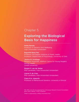 Chapter 5
Exploring the Biological
Basis for Happiness
Meike Bartels
Professor in Genetics and Wellbeing,
Vrije Universiteit Amsterdam
Ragnhild Bang Nes
Professor, Norwegian Institute of Public Health
Professor, Department of Psychology, University of Oslo
Jessica M. Armitage
Research Associate, Wolfson Centre for Young People’s
Mental Health
Cardiff University
Margot P. van de Weijer
PhD candidate, Vrije Universiteit Amsterdam
Lianne P. de Vries
PhD candidate, Vrije Universiteit Amsterdam
Claire M.A. Haworth
Professor of Behavioural Genetics, University of Bristol
MB, MPW, and LPV are supported by an European Research Council Consolidator
grant (WELL-BEING, 771057 PI Bartels)
CMAH is supported by a Philip Leverhulme Prize
 