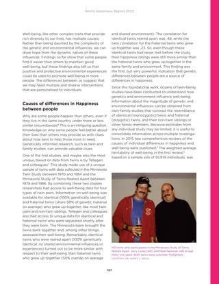 World Happiness Report 2022
107
Well-being, like other complex traits that provide
rich diversity to our lives, has multiple causes.
Rather than being daunted by the complexity of
the genetic and environmental influences, we can
draw hope from the dynamic nature of these
influences. Findings so far show that some people
find it easier than others to maintain good
well-being, but these findings also tell us that
positive and protective environmental experiences
could be used to promote well-being in more
people. The differences between us suggest that
we may need multiple and diverse interventions
that are personalised to individuals.
Causes of differences in Happiness
between people
Why are some people happier than others, even if
they live in the same country under more or less
similar circumstances? This is an intriguing question.
Knowledge on why some people feel better about
their lives than others may provide us with clues
about how best to help those most in need.
Genetically informed research, such as twin and
family studies, can provide valuable clues.
One of the first studies, and maybe also the most
unique, based on data from twins is by Tellegen
and colleagues.1
This study made use of a unique
sample of twins with data collected in the Minnesota
Twin Study between 1970 and 1984 and the
Minnesota Study of Twins Reared Apart between
1979 and 1986. By combining these two studies
researchers had access to well-being data for four
types of twin pairs. Information on well-being was
available for identical (100% genetically identical)
and fraternal twins (share 50% of genetic material
on average) who grew up together, like most twin
pairs and non-twin siblings. Tellegen and colleagues
also had access to unique data for identical and
fraternal twins who were separated shortly after
they were born. The Minnesota team brought the
twins back together and, among other things,
assessed their well-being. Remarkably, identical
twins who were reared apart (100% genetically
identical, no shared environmental influences or
experiences) turned out to be more similar with
respect to their well-being than fraternal twins
who grew up together (50% overlap on average
and shared environment). The correlation for
identical twins reared apart was .48, while the
twin correlation for the fraternal twins who grew
up together was .23. So, even though these
identical twins had never met before the study,
their happiness ratings were still more similar than
the fraternal twins who grew up together in the
same family and environment. This finding was
the first, but very powerful, indication that genetic
differences between people are a source of
differences in happiness.
Since this foundational work, dozens of twin-family
studies have been conducted to understand how
genetics and environment influence well-being.
Information about the magnitude of genetic and
environmental influences can be obtained from
twin-family studies that contrast the resemblance
of identical (monozygotic) twins and fraternal
(dizygotic) twins, and their non-twin siblings or
other family members. Because estimates from
any individual study may be limited, it is useful to
consolidate information across multiple investiga-
tions. In 2015 two comprehensive reviews of the
causes of individual differences in happiness and
well-being were published.2
The weighted average
heritability of well-being in the first review,3
based on a sample size of 55,974 individuals, was
MZ twins who participated in the Minnesota Study of Twins
Reared Apart. Jerry Levey (left) and Mark Newman met at age
thirty-one years. Both twins were volunteer firefighters.
COURTESY: DR. NANCY L. SEGAL
 