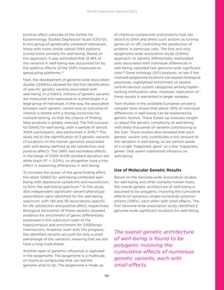World Happiness Report 2022
113
positive affect subscale of the Center for
Epidemiology Studies Depression Scale (CES-D).
In this group of genetically unrelated individuals,
those with more similar overall DNA patterns
scored more similarly for well-being. Based on
this approach, it was estimated that 12-18% of
the variance in well-being was accounted for by
the additive effects of the SNPs measured on
genotyping platforms.15
Next, the development of genome-wide association
studies (GWASs) allowed for the first identification
of specific genetic variants associated with
well-being. In a GWAS, millions of genetic variants
are measured and regressed on a phenotype in a
large group of individuals. In this way, the association
between each genetic variant and an outcome of
interest is tested with a strong correction for
multiple testing, so that the chance of finding
false positives is greatly reduced. The first success-
ful GWAS for well-being, with a sample of almost
300K participants, was performed in 2016.16
This
study led to the identification of 3 genetic variants
(3 locations on the human genome) associated
with well-being (defined as life satisfaction and
positive affect). The SNPs had estimated effects
in the range of 0.015–0.018 standard deviation per
allele (each R2
≈ 0.01%), so altogether have a tiny
effect in explaining differences in well-being.
To increase the power of the gene finding effort,
the latest GWAS for well-being combined well-
being with depressive symptoms and neuroticism,
to form the well-being spectrum.17
In this study,
304 independent significant variant-phenotype
associations were identified for the well-being
spectrum, with 148 and 191 associations specific
for life satisfaction and positive affect, respectively.
Biological annotation of these variants revealed
evidence for enrichment of genes differentially
expressed in the subiculum (part of the
hippocampus) and enrichment for GABAergic
interneurons. However, even with this progress,
the identified variants account for only a small
percentage of the variation, meaning that we still
have a long road ahead.
Another layer of genomic influences is captured
in the epigenome. The epigenome is a multitude
of chemical compounds that can tell the 
genome what to do. The epigenome is made up
of chemical compounds and proteins that can
attach to DNA and direct such actions as turning
genes on or off, controlling the production of
proteins in particular cells. The first and only
epigenome-wide association study (EWAs)
approach, to identify differentially methylated
sites associated with individual differences in
well-being, reported two genome-wide significant
sites.18
Gene ontology (GO) analyses, to see if the
involved epigenome locations can explain biological
processes, highlighted enrichment of several
central nervous system categories among higher-
ranking methylation sites. However, replication of
these results is warranted in larger samples.
Twin studies in the available European ancestry
samples have shown that about 40% of individual
differences in well-being can be explained by
genetic factors. These follow-up analyses taught
us about the genetic complexity of well-being,
with likely thousands of variants contributing to
the trait. These studies also revealed that each
genetic variant only contributes a tiny amount to
the variation in well-being, so we cannot speak
of a single “happiness gene” or a few “happiness
genes” that assert substantial influence on
well-being.
Use of Molecular Genetic Results
Based on the Genome-wide Association studies
for well-being and other complex human traits,
the overall genetic architecture of well-being is
assumed to be polygenic involving the cumulative
effects of numerous single-nucleotide polymor-
phisms (SNPs), each often with small effects. The
first Genome-wide association study identified 3
genome-wide significant locations for well-being.
The overall genetic architecture
of well-being is found to be
polygenic involving the
cumulative effects of numerous
genetic variants, each with
small effects.
 