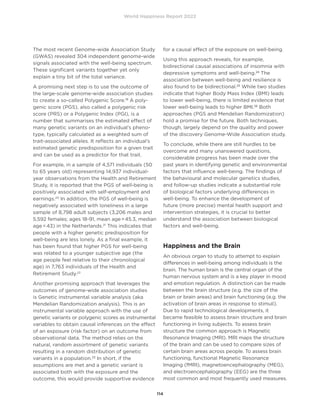 World Happiness Report 2022
114
The most recent Genome-wide Association Study
(GWAS) revealed 304 independent genome-wide
signals associated with the well-being spectrum.
These significant variants together yet only
explain a tiny bit of the total variance.
A promising next step is to use the outcome of
the large-scale genome-wide association studies
to create a so-called Polygenic Score.19
A poly-
genic score (PGS), also called a polygenic risk
score (PRS) or a Polygenic Index (PGI), is a
number that summarises the estimated effect of
many genetic variants on an individual’s pheno-
type, typically calculated as a weighted sum of
trait-associated alleles. It reflects an individual’s
estimated genetic predisposition for a given trait
and can be used as a predictor for that trait.
For example, in a sample of 4,571 individuals (50
to 65 years old) representing 14,937 individual-
year observations from the Health and Retirement
Study, it is reported that the PGS of well-being is
positively associated with self-employment and
earnings.20
In addition, the PGS of well-being is
negatively associated with loneliness in a large
sample of 8,798 adult subjects (3,206 males and
5,592 females; ages 18-91, mean age = 45.3, median
age = 43) in the Netherlands.21
This indicates that
people with a higher genetic predisposition for
well-being are less lonely. As a final example, it
has been found that higher PGS for well-being
was related to a younger subjective age (the
age people feel relative to their chronological
age) in 7,763 individuals of the Health and
Retirement Study.22
Another promising approach that leverages the
outcomes of genome-wide association studies
is Genetic instrumental variable analysis (aka
Mendelian Randomization analysis). This is an
instrumental variable approach with the use of
genetic variants or polygenic scores as instrumental
variables to obtain causal inferences on the effect
of an exposure (risk factor) on an outcome from
observational data. The method relies on the
natural, random assortment of genetic variants
resulting in a random distribution of genetic
variants in a population.23
In short, if the
assumptions are met and a genetic variant is
associated both with the exposure and the
outcome, this would provide supportive evidence
for a causal effect of the exposure on well-being.
Using this approach reveals, for example,
bidirectional causal associations of insomnia with
depressive symptoms and well-being.24
The
association between well-being and resilience is
also found to be bidirectional.25
While two studies
indicate that higher Body Mass Index (BMI) leads
to lower well-being, there is limited evidence that
lower well-being leads to higher BMI.26
Both
approaches (PGS and Mendelian Randomization)
hold a promise for the future. Both techniques,
though, largely depend on the quality and power
of the discovery Genome-Wide Association study.
To conclude, while there are still hurdles to be
overcome and many unanswered questions,
considerable progress has been made over the
past years in identifying genetic and environmental
factors that influence well-being. The findings of
the behavioural and molecular genetics studies,
and follow-up studies indicate a substantial role
of biological factors underlying differences in
well-being. To enhance the development of
future (more precise) mental health support and
intervention strategies, it is crucial to better
understand the association between biological
factors and well-being.
Happiness and the Brain
An obvious organ to study to attempt to explain
differences in well-being among individuals is the
brain. The human brain is the central organ of the
human nervous system and is a key player in mood
and emotion regulation. A distinction can be made
between the brain structure (e.g. the size of the
brain or brain areas) and brain functioning (e.g. the
activation of brain areas in response to stimuli).
Due to rapid technological developments, it
became feasible to assess brain structure and brain
functioning in living subjects. To assess brain
structure the common approach is Magnetic
Resonance Imaging (MRI). MRI maps the structure
of the brain and can be used to compare sizes of
certain brain areas across people. To assess brain
functioning, functional Magnetic Resonance
Imaging (fMRI), magnetoencephalography (MEG),
and electroencephalography (EEG) are the three
most common and most frequently used measures.
 