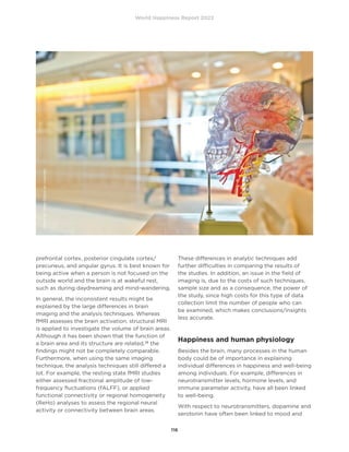 World Happiness Report 2022
116
prefrontal cortex, posterior cingulate cortex/
precuneus, and angular gyrus. It is best known for
being active when a person is not focused on the
outside world and the brain is at wakeful rest,
such as during daydreaming and mind-wandering.
In general, the inconsistent results might be
explained by the large differences in brain
imaging and the analysis techniques. Whereas
fMRI assesses the brain activation, structural MRI
is applied to investigate the volume of brain areas.
Although it has been shown that the function of
a brain area and its structure are related,28
the
findings might not be completely comparable.
Furthermore, when using the same imaging
technique, the analysis techniques still differed a
lot. For example, the resting state fMRI studies
either assessed fractional amplitude of low-
frequency fluctuations (fALFF), or applied
functional connectivity or regional homogeneity
(ReHo) analyses to assess the regional neural
activity or connectivity between brain areas.
These differences in analytic techniques add
further difficulties in comparing the results of
the studies. In addition, an issue in the field of
imaging is, due to the costs of such techniques,
sample size and as a consequence, the power of
the study, since high costs for this type of data
collection limit the number of people who can
be examined, which makes conclusions/insights
less accurate.
Happiness and human physiology
Besides the brain, many processes in the human
body could be of importance in explaining
individual differences in happiness and well-being
among individuals. For example, differences in
neurotransmitter levels, hormone levels, and
immune parameter activity, have all been linked
to well-being.
With respect to neurotransmitters, dopamine and
serotonin have often been linked to mood and
Photo
by
Jesse
Orrico
on
Unsplash
 