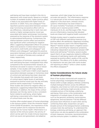 World Happiness Report 2022
117
well-being and have been studied in the link to
depression with mixed results. Based on a limited
number of available studies, higher positive affect
is likely to be associated with higher levels of
serotonin. In 2004, Flory and colleagues29
first
reported a positive association between seroton-
ergic functioning and positive affect with no
sex differences, indicating that in both men and
women a higher average positive mood was
associated with better serotonergic functioning,
assessed as the response of the serotonin system
to administered fenfluramine. Furthermore, the
relation between positive affect and serotonin
was significant when controlling for negative
affect, suggesting independent effects for positive
affect and serotonin. In direct blood measures
of serotonin, both Duffy and colleagues30
and
Williams and colleagues31
replicated this positive
association between positive affect and serotonin
levels in a sample of females and a sample of
males, respectively.
The association of hormones, especially cortisol,
with well-being has been investigated more often
compared to the neurotransmitter research, as
hormones are easier to assess in saliva or blood
samples. In two studies with large samples
(respectively n=2,873 and n=1,657) small negative
associations between average or momentary level
of cortisol and well-being have been observed.
This indicates that people with lower levels
of cortisol report higher levels of well-being,
assessed as positive mood over the day and daily
positive events respectively.32
Furthermore,
these studies did control for negative affect or
depression, suggesting independent effects on
well-being. In addition, the slope of the cortisol
decrease over the day seems to be a consistent
factor related to well-being, where higher
well-being is associated with a faster decrease
of cortisol levels over the day.
Another often-studied aspect of human physiology
is the immune system. Given the immense impact
of the COVID-19 pandemic, the importance of the
immune system and its response has become
crystal clear for human health. Inflammation is a
reaction of the immune system, the activity of
which can be split into innate immune responses,
which are quick and generalised, and adaptive
responses, which take longer but are more
accurate and specific. The inflammatory response
is a natural part of the immune response and is
adaptive in the short-term, whereas chronic
systemic inflammation has been linked to
all-cause mortality.33
Examples of inflammatory
markers are C-reactive protein (CRP),
interleukin-6 (IL-6), and fibrinogen (FIB). These
are pro-inflammatory meaning that elevated
levels are linked with negative health outcomes.34
Multiple studies report a negative association
of CRP with different well-being measures (e.g.
positive affect, life satisfaction, happiness) including
the main measures used in the World Happiness
Report.35
Several studies report a negative associ-
ation after controlling for depressive symptoms,
indicating independent associations between CRP
levels and well-being.36
Similarly, several studies
report that IL-6 was negatively related to different
measures of well-being mainly with well-being
assessed as positive affect, quality of life, and life
satisfaction. The effects of IL-6 after controlling
for depression are less clear with some studies
still reporting an effect,37
while in other studies
the effects disappear.38
Some Considerations for future study
of human physiology
Most of the studies mentioned with respect to
human physiology investigated the biological
factors within a single category, whereas combining
multiple biological factors across the different
categories, also known as multi-omics approaches,
in relation to well-being might provide a more
complete picture of the biology underlying
well-being. Multi-omics is the combination and
integration of multiple types of omics data,
such as the genome, proteome, transcriptome,
epigenome, and microbiome.39
All the different
processes have influences on each other and by
combining these data, researchers can get a
broader picture of the biological factors underlying
complex traits like well-being. To understand the
biology underlying well-being, an approach like
multi-omics can also be applied to the combination
of brain measures, hormones, neurotransmitters,
and the immune system. In addition, the gut
 