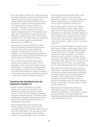 World Happiness Report 2022
10
• 
Two case studies of tweets on Twitter examined
the daily and weekly movements of positive and
negative emotions, including sadness and
anxiety, before and during COVID-19 in the U.K.
and Austria. These were then compared with
the measurements of these emotions as
recorded in standard social surveys of the
population. The two measures of emotion
(social-media-based and survey-based) tracked
each other extraordinarily well, although clear
differences between text analysis methods and
emotions exist. The Twitter measures of emotion
were less closely related to survey-based
questions on life satisfaction.
• 
As regards the impact of COVID-19, Twitter
data in 18 countries showed strong increases
in anxiety and sadness during COVID-19
(together with decreases in anger). These
changes in anxiety and sadness were positively
related to the incidence of COVID-19 itself and
the stringency of anti-COVID measures.
• 
How to best analyze social media data to
achieve valid measures of emotions of the
population is still an important research topic.
Nonetheless, it is becoming increasingly clear
that measures of emotion from social media
can effectively complement measures based on
social surveys when robust methods are applied
– a big step forward for happiness research.
Exploring the biological basis for
happiness (Chapter 5)
• 
Genetic studies involving twin or family
designs reveal that about 30-40% of the
differences in happiness between people
within a country are accounted for by genetic
differences between people. The other 60-70%
of differences between people result from the
effect of environmental influences that are
independent of the genes.
• 
Genome-Wide Association Studies show
that the genetic influence comes from the
cumulative effects of numerous genetic variants,
each with small effects. The next step is to use
the outcome of these large-scale studies to
create a so-called Polygenic Score; a number
that summarises the estimated effect of the
many genetic variants on an individual’s
phenotype. It reflects an individual’s estimated
genetic predisposition for a given trait and
can be used as a predictor for that trait.
• 
Some people are born with a set of genetic
variants that makes it easier to feel happy,
while others are less fortunate. But genes and
environment are generally correlated: genes can
affect people’s choice of environment and how
others react to them. At the same time, genes
can influence how people are affected by the
world around them – there is ‘gene-environment
interaction’.
• 
The most consistent finding with respect to the
brain areas involved in well-being is that a more
active default mode network (DMN) is related
to lower well-being. (The DMN is a large brain
network primarily composed of the medial
prefrontal cortex, posterior cingulate cortex/
praecuneus, and angular gyrus). This network is
most active when a person is not focused on the
outside world, and the brain is at wakeful rest,
such as during daydreaming and mind-wandering.
• 
Many other processes in the human body are
important for explaining individual differences
in happiness and well-being among individuals.
For example, based on the limited number of
available studies, higher positive emotion is
probably associated with higher levels of
serotonin and lower levels of cortisol, whereas
chronic activity of the immune system is linked
to lower well-being.
• 
We should use findings from genetically
informative research to create happiness-
enhancing interventions, social policies, activities,
and environments that make possible the
flourishing of genetic potential and simultaneously
offset vulnerability and risk.
 