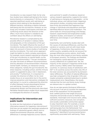 World Happiness Report 2022
118
microbiome is a new research field. So far only
four studies have related well-being to the micro-
biome diversity or composition.40
All four studies
reported significant results with well-being or
positive mood relating to the abundance of
different bacteria, indicating a relation between
well-being and the microbiome. However, as one
study only included 3 participants and there are
conflicting results about the direction of the
effect, much more research is needed to be
confident about the effects on well-being.
Microbiome research is complicated by the
possible effects of variation in dietary habits
and geography on the composition of the gut
microbiota. This might influence the results of
microbiome studies and these concerns should be
taken into account in future studies of well-being
and the microbiome. The multi-omics approach
might be helpful to clarify complex associations.
For example, recent research reported an influence
of the gut microbiome on mental health via the
level of neurotransmitters.41
The gut microbiome
can alter the levels of different neurotransmitters
and this alteration of neurotransmitters influences
mental health. Similarly, an interaction among
three categories, namely the gut microbiome, the
stress response, including cortisol, and the immune
system is suggested to play a role in depression,
and anxiety.42
Furthermore, it is important to
consider the direction of effect. So far, most
studies focus on an association but in the end to
improve prevention and intervention strategies for
well-being it is crucial to understand the direction
of effect between human physiological factors
and well-being. Causality analyses, such as
longitudinal designs and the previously described
Mendelian Randomization enable future researchers
to investigate the direction of causality.
Implications for intervention and
public health
So what are the implications of genetically
informative research for happiness interventions?
And how can we explain the seemingly paradoxical
findings of substantial genetic effects and no
shared environmental influences with large
differences in average happiness across nations
and overtime? A wealth of evidence, based on
various research approaches, supports the notion
of well-being as changing and changeable – at the
individual, group, and national levels. Happiness
intervention studies, including meta-analyses43
have firmly documented that happiness may
change in individuals and populations and have
identified effective factors and moderators. The
same holds for clinical psychology and therapy
research, experimental and longitudinal studies,
migration studies, and research on national
differences and changes in such differences
over time.
Importantly, twin and family studies deal with
the causes of individual differences, and thus the
variation or variance, and not with mean levels
of happiness. Furthermore, they examine only
within-country variability and do not account for
average differences across nations. And finally,
they are most often based on twin-family samples
of European ancestry. The findings are therefore
not necessarily a good approach to compare
country differences at a global level. Yet, the
majority of the variance in happiness tends to be
within-country (80%) rather than between
countries. In a previous study of satisfaction with
life44
in 41 countries across the world, only 13% of
the total variance was accounted for by between-
nation differences. The effect of national differences
was high compared to that of gender (1.5%) and
maybe somewhat underestimated due to random
measurement error. Nevertheless, the results
indicate that the twin and family study findings
are relevant also in a global context.
How do we take genetic/biological differences
into account if we aim to increase the happiness
level of the population? At the population
level, welfare policies that target structural
inequities and provide access to healthy living
standards, meaningful and inclusive work, safety,
sufficient economic resources, low corruption,
and socially sustainable communities appear
to play important roles. For example, a recent
“environment-wide association study” linking
well-being data from the Netherlands Twin
Register to 139 neighbourhood-level environmental
exposures,45
identified 21 environmental factors
significantly associated with well-being. These
 