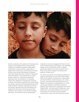 World Happiness Report 2022
119
factors clustered in the domains of housing stock,
income, core neighbourhood characteristics,
livability (a composite measure of population
composition, social cohesion, public space,
safety, level of resources, and housing), and SES.
Evidence also shows that people are happier
when and where they have a sense of ownership
and participation in the intervention or policy
design process (i.e., experience autonomy,
empowerment, social justice). For example,
Knight and colleagues46
showed that residents
involved in decisions regarding their surroundings
(i.e., décor), reported increased identification with
staff and fellow residents, displayed enhanced
citizenship, reported improved well-being, and
made more use of the communal space than
residents not involved in such decision-making
processes. The staff also found “empowered”
residents to be more engaged with their environ-
ment and the people around them, to be generally
happier and to have better health. Likewise,
people get happier from their prosocial acts if
they are actively involved in the design and
delivery of these acts.47
Yet, while such factors and measures maintain or
improve well-being for most, their effects often
differ across people. Individual (e.g., personality,
activity fit, effort), contextual (e.g., rural, urban,
culture), and intervention-related factors (e.g.,
fidelity of completion), independently or in sum,
cause some people or population groups to
respond more positively or negatively than others.
People differ - and due to their differences, they
benefit from somewhat different interventions.
To illustrate, let’s consider physical activity
interventions, which may serve secondary aims
Photo
by
Eduardo
Barrios
on
Unsplash
 