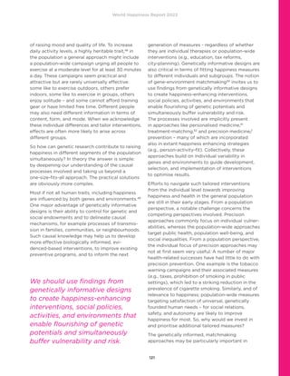 World Happiness Report 2022
121
of raising mood and quality of life. To increase
daily activity levels, a highly heritable trait,48
in
the population a general approach might include
a population-wide campaign urging all people to
exercise at a moderate level for at least 30 minutes
a day. These campaigns seem practical and
attractive but are rarely universally effective:
some like to exercise outdoors, others prefer
indoors, some like to exercise in groups, others
enjoy solitude – and some cannot afford training
gear or have limited free time. Different people
may also need different information in terms of
content, form, and mode. When we acknowledge
these individual differences and tailor interventions,
effects are often more likely to arise across
different groups.
So how can genetic research contribute to raising
happiness in different segments of the population
simultaneously? In theory the answer is simple:
by deepening our understanding of the causal
processes involved and taking us beyond a
one-size-fits-all approach. The practical solutions
are obviously more complex.
Most if not all human traits, including happiness
are influenced by both genes and environments.49
One major advantage of genetically informative
designs is their ability to control for genetic and
social endowments and to delineate causal
mechanisms, for example processes of transmis-
sion in families, communities, or neighbourhoods.
Such causal knowledge may help us to develop
more effective biologically informed, evi-
denced-based interventions, to improve existing
preventive programs, and to inform the next
generation of measures - regardless of whether
they are individual therapies or population-wide
interventions (e.g., education, tax reforms,
city-planning). Genetically informative designs are
also critical in terms of fitting happiness measures
to different individuals and subgroups. The notion
of gene-environment matchmaking50
 invites us to
use findings from genetically informative designs
to create happiness-enhancing interventions,
social policies, activities, and environments that
enable flourishing of genetic potentials and
simultaneously buffer vulnerability and risk.
The processes involved are implicitly present
in approaches like personalised medicine,51
treatment-matching,52
and precision medicine/
prevention – many of which are incorporated
also in extant happiness enhancing strategies
(e.g., person-activity-fit). Collectively, these
approaches build on individual variability in
genes and environments to guide development,
selection, and implementation of interventions
to optimise results.
Efforts to navigate such tailored interventions
from the individual level towards improving
happiness and health in the general population
are still in their early stages. From a population
perspective, a notable challenge concerns the
competing perspectives involved. Precision
approaches commonly focus on individual vulner-
abilities, whereas the population-wide approaches
target public health, population well-being, and
social inequalities. From a population perspective,
the individual focus of precision approaches may
not at first seem very useful. A number of major
health-related successes have had little to do with
precision prevention. One example is the tobacco
warning campaigns and their associated measures
(e.g., taxes, prohibition of smoking in public
settings), which led to a striking reduction in the
prevalence of cigarette smoking. Similarly, and of
relevance to happiness; population-wide measures
targeting satisfaction of universal, genetically
founded human needs – for social relations,
safety, and autonomy are likely to improve
happiness for most. So, why would we invest in
and prioritise additional tailored measures?
The genetically informed, matchmaking
approaches may be particularly important in
We should use findings from
genetically informative designs
to create happiness-enhancing
interventions, social policies,
activities, and environments that
enable flourishing of genetic
potentials and simultaneously
buffer vulnerability and risk.
 