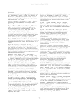 World Happiness Report 2022
124
References
Abdellaoui, A., Nivard, M. G., Hottenga, J.-J., Fedko, I., Verweij,
K. J., Baselmans, B. M., Ehli, E. A., Davies, G. E., Bartels, M., 
Boomsma, D. I. (2018). Predicting loneliness with polygenic
scores of social, psychological and psychiatric traits. Genes,
Brain and Behavior, 17(6), e12472.
Aknin, L. B., Whillans, A. V., Norton, M. I.,  Dunn, E. W. (n.d.).
Happiness and Prosocial Behavior: An Evaluation of the
Evidence. 20.
Assary, E., Zavos, H. M. S., Krapohl, E., Keers, R.,  Pluess, M.
(2021). Genetic architecture of Environmental Sensitivity
reflects multiple heritable components: A twin study with
adolescents. Molecular Psychiatry, 26(9), 4896–4904.
https://doi.org/10.1038/s41380-020-0783-8
Barcellos, S. H., Carvalho, L. S.,  Turley, P. (2018). Education
can reduce health differences related to genetic risk of obesity.
Proceedings of the National Academy of Sciences, 115(42),
E9765–E9772. https://doi.org/10.1073/pnas.1802909115
Bartels, M. (2015). Genetics of wellbeing and its components
satisfaction with life, happiness, and quality of life: A review and
meta-analysis of heritability studies. Behavior Genetics, 45(2),
137–156.
Bartels, M., Benjamin, D. J., Cesarini, D., De Neve, J.-E.,
Johannesson, M., Koellinger, P. D., Krueger, R. F., Magnusson, P.
K. E., Pedersen, N. L., Rietveld, C. A.,  Tiemeier, H. (2013).
Molecular genetics and subjective well-being (Monograph No.
CEPDP1225). Centre for Economic Performance, London School
of Economics and Political Science. http://cep.lse.ac.uk/_new/
publications/series.asp?prog=CEP
Baselmans, B. M. L., Jansen, R., Ip, H. F., van Dongen, J.,
Abdellaoui, A., van de Weijer, M. P., Bao, Y., Smart, M., Kumari,
M., Willemsen, G., Hottenga, J.-J., Boomsma, D. I., de Geus, E. J.
C., Nivard, M. G.,  Bartels, M. (2019). Multivariate genome-wide
analyses of the well-being spectrum. Nature Genetics, 51(3),
445–451. https://doi.org/10.1038/s41588-018-0320-8
Baselmans, B. M., Willems, Y. E., van Beijsterveldt, C. E. M.,
Ligthart, L., Willemsen, G., Dolan, C. V., Boomsma, D. I., 
Bartels, M. (2018). Unraveling the genetic and environmental
relationship between well-being and depressive symptoms
throughout the lifespan. Frontiers in Psychiatry, 9, 261.
Bolier, L., Haverman, M., Westerhof, G. J., Riper, H., Smit, F., 
Bohlmeijer, E. (2013). Positive psychology interventions: A
meta-analysis of randomized controlled studies. BMC Public
Health, 13(1), 1–20.
Broek, N. van den, Treur, J. L., Larsen, J. K., Verhagen, M.,
Verweij, K. J. H.,  Vink, J. M. (2018). Causal associations
between body mass index and mental health: A Mendelian
randomisation study. J Epidemiol Community Health, 72(8),
708–710. https://doi.org/10.1136/jech-2017-210000
Carpenter, L. L., Gawuga, C. E., Tyrka, A. R.,  Price, L. H. (2012).
C-reactive protein, early life stress, and wellbeing in healthy
adults. Acta Psychiatrica Scandinavica, 126(6), 402–410.
https://doi.org/10.1111/j.1600-0447.2012.01892.x
Davalos, D.,  Akassoglou, K. (2012). Fibrinogen as a key
regulator of inflammation in disease. Seminars in Immuno-
pathology, 34(1), 43–62.
de Vries, L. P., Baselmans, B. M. L., Luykx, J. J., de Zeeuw, E. L.,
Minică, C. C., de Geus, E. J. C., Vinkers, C. H.,  Bartels, M.
(2021). Genetic evidence for a large overlap and potential
bidirectional causal effects between resilience and well-being.
Neurobiology of Stress, 14, 100315. https://doi.org/10.1016/j.
ynstr.2021.100315
de Vries, L. P., van de Weijer, M. P., Pelt, D. H., Ligthart, L.,
Willemsen, G., Boomsma, D. I., de Geus, E. J.,  Bartels, M.
(2021). Gene-by-Crisis Interaction for Optimism and Meaning in
Life: The Effects of the COVID-19 Pandemic. Behavior Genetics,
1–13.
Duffy, M. E., Stewart-Knox, B. J., McConville, C., Bradbury, I.,
O’Connor, J., Helander, A.,  Strain, J. J. (2006). The relationship
between whole-blood serotonin and subjective mood in
apparently healthy postmenopausal women. Biological
Psychology, 73(2), 165–168. https://doi.org/10.1016/j.biopsy-
cho.2006.01.014
Flory, J. D., Manuck, S. B., Matthews, K. A.,  Muldoon, M. F.
(2004). Serotonergic function in the central nervous system
is associated with daily ratings of positive mood. Psychiatry
Research, 129(1), 11–19. https://doi.org/10.1016/j.psy-
chres.2004.06.010
Fowler, J. H.,  Christakis, N. A. (2008). Dynamic spread of
happiness in a large social network: Longitudinal analysis over
20 years in the Framingham Heart Study. BMJ, 337, a2338.
https://doi.org/10.1136/bmj.a2338
Friedman, E. M.,  Ryff, C. D. (2012). Living Well With Medical
Comorbidities: A Biopsychosocial Perspective. The Journals of
Gerontology: Series B, 67(5), 535–544. https://doi.org/10.1093/
geronb/gbr152
Gastfriend, D. R.,  McLellan, A. T. (1997). TREATMENT
MATCHING: Theoretic Basis and Practical Implications.
Medical Clinics of North America, 81(4), 945–966.
https://doi.org/10.1016/S0025-7125(05)70557-5
Gordon, E. (2007). Integrating genomics and neuromarkers for
the era of brain-related personalized medicine. Personalized
Medicine, 4(2), 201–215. https://doi.org/10.2217/17410541.4.2.201
Hasin, Y., Seldin, M.,  Lusis, A. (2017). Multi-omics approaches
to disease. Genome Biology, 18(1), 83. https://doi.org/10.1186/
s13059-017-1215-1
Haworth, C.,  Davis, O. (2014). From observational to dynamic
genetics. Frontiers in Genetics, 5. https://www.frontiersin.org/
article/10.3389/fgene.2014.00006
Ironson, G., Banerjee, N., Fitch, C.,  Krause, N. (2018). Positive
emotional well-being, health Behaviors, and inflammation
measured by C-Reactive protein. Social Science  Medicine, 197,
235–243. https://doi.org/10.1016/j.socscimed.2017.06.020
Kendler, K. S.,  Baker, J. H. (2007). Genetic influences on
measures of the environment: A systematic review. Psychological
Medicine, 37(5), 615–626.
Knight, C., Haslam, S. A.,  Haslam, C. (2010). In home or at
home? How collective decision making in a new care facility
enhances social interaction and wellbeing amongst older
adults. Ageing  Society, 30(8), 1393-1418.
 