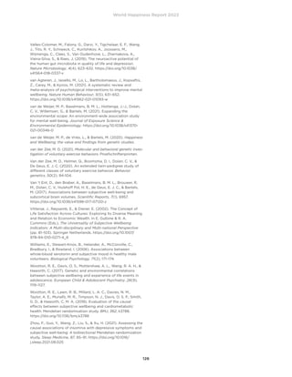 World Happiness Report 2022
126
Valles-Colomer, M., Falony, G., Darzi, Y., Tigchelaar, E. F., Wang,
J., Tito, R. Y., Schiweck, C., Kurilshikov, A., Joossens, M.,
Wijmenga, C., Claes, S., Van Oudenhove, L., Zhernakova, A.,
Vieira-Silva, S.,  Raes, J. (2019). The neuroactive potential of
the human gut microbiota in quality of life and depression.
Nature Microbiology, 4(4), 623–632. https://doi.org/10.1038/
s41564-018-0337-x
van Agteren, J., Iasiello, M., Lo, L., Bartholomaeus, J., Kopsaftis,
Z., Carey, M.,  Kyrios, M. (2021). A systematic review and
meta-analysis of psychological interventions to improve mental
wellbeing. Nature Human Behaviour, 5(5), 631–652.
https://doi.org/10.1038/s41562-021-01093-w
van de Weijer, M. P., Baselmans, B. M. L., Hottenga, J.-J., Dolan,
C. V., Willemsen, G.,  Bartels, M. (2021). Expanding the
environmental scope: An environment-wide association study
for mental well-being. Journal of Exposure Science 
Environmental Epidemiology. https://doi.org/10.1038/s41370-
021-00346-0
van de Weijer, M. P., de Vries, L.,  Bartels, M. (2020). Happiness
and Wellbeing; the value and findings from genetic studies.
van der Zee, M. D. (2021). Molecular and behavioral genetic inves-
tigation of voluntary exercise behaviors. Proefschriftenprinten.
Van der Zee, M. D., Helmer, Q., Boomsma, D. I., Dolan, C. V., 
De Geus, E. J. C. (2020). An extended twin-pedigree study of
different classes of voluntary exercise behavior. Behavior
genetics, 50(2), 94-104.
Van ‘t Ent, D., den Braber, A., Baselmans, B. M. L., Brouwer, R.
M., Dolan, C. V., Hulshoff Pol, H. E., de Geus, E. J. C.,  Bartels,
M. (2017). Associations between subjective well-being and
subcortical brain volumes. Scientific Reports, 7(1), 6957.
https://doi.org/10.1038/s41598-017-07120-z
Vittersø, J., Røysamb, E.,  Diener, E. (2002). The Concept of
Life Satisfaction Across Cultures: Exploring Its Diverse Meaning
and Relation to Economic Wealth. In E. Gullone  R. A.
Cummins (Eds.), The Universality of Subjective Wellbeing
Indicators: A Multi-disciplinary and Multi-national Perspective
(pp. 81–103). Springer Netherlands. https://doi.org/10.1007/
978-94-010-0271-4_6
Williams, E., Stewart-Knox, B., Helander, A., McConville, C.,
Bradbury, I.,  Rowland, I. (2006). Associations between
whole-blood serotonin and subjective mood in healthy male
volunteers. Biological Psychology, 71(2), 171–174.
Wootton, R. E., Davis, O. S., Mottershaw, A. L., Wang, R. A. H., 
Haworth, C. (2017). Genetic and environmental correlations
between subjective wellbeing and experience of life events in
adolescence. European Child  Adolescent Psychiatry, 26(9),
1119–1127.
Wootton, R. E., Lawn, R. B., Millard, L. A. C., Davies, N. M.,
Taylor, A. E., Munafò, M. R., Timpson, N. J., Davis, O. S. P., Smith,
G. D.,  Haworth, C. M. A. (2018). Evaluation of the causal
effects between subjective wellbeing and cardiometabolic
health: Mendelian randomisation study. BMJ, 362, k3788.
https://doi.org/10.1136/bmj.k3788
Zhou, F., Guo, Y., Wang, Z., Liu, S.,  Xu, H. (2021). Assessing the
causal associations of insomnia with depressive symptoms and
subjective well-being: A bidirectional Mendelian randomization
study. Sleep Medicine, 87, 85–91. https://doi.org/10.1016/
j.sleep.2021.08.025
 