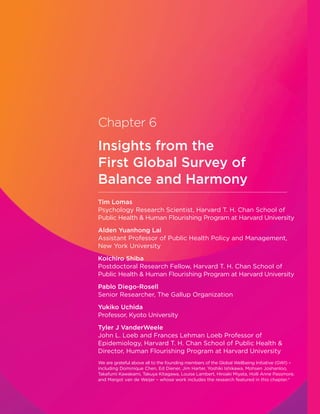 Tim Lomas
Psychology Research Scientist, Harvard T. H. Chan School of
Public Health  Human Flourishing Program at Harvard University
Alden Yuanhong Lai
Assistant Professor of Public Health Policy and Management,
New York University
Koichiro Shiba
Postdoctoral Research Fellow, Harvard T. H. Chan School of
Public Health  Human Flourishing Program at Harvard University
Pablo Diego-Rosell
Senior Researcher, The Gallup Organization
Yukiko Uchida
Professor, Kyoto University
Tyler J VanderWeele
John L. Loeb and Frances Lehman Loeb Professor of
Epidemiology, Harvard T. H. Chan School of Public Health 
Director, Human Flourishing Program at Harvard University
We are grateful above all to the founding members of the Global Wellbeing Initiative (GWI) –
including Dominique Chen, Ed Diener, Jim Harter, Yoshiki Ishikawa, Mohsen Joshanloo,
Takafumi Kawakami, Takuya Kitagawa, Louise Lambert, Hiroaki Miyata, Holli Anne Passmore,
and Margot van de Weijer – whose work includes the research featured in this chapter.*
Chapter 6
Insights from the
First Global Survey of
Balance and Harmony
 