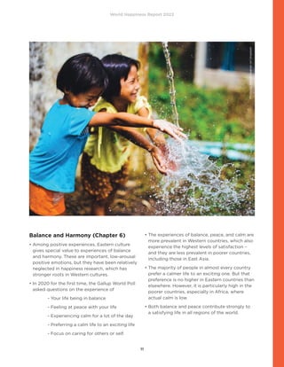 World Happiness Report 2022
11
Balance and Harmony (Chapter 6)
• 
Among positive experiences, Eastern culture
gives special value to experiences of balance
and harmony. These are important, low-arousal
positive emotions, but they have been relatively
neglected in happiness research, which has
stronger roots in Western cultures.
• 
In 2020 for the first time, the Gallup World Poll
asked questions on the experience of
- Your life being in balance
- Feeling at peace with your life
- Experiencing calm for a lot of the day
- Preferring a calm life to an exciting life
- Focus on caring for others or self.
• 
The experiences of balance, peace, and calm are
more prevalent in Western countries, which also
experience the highest levels of satisfaction –
and they are less prevalent in poorer countries,
including those in East Asia.
• 
The majority of people in almost every country
prefer a calmer life to an exciting one. But that
preference is no higher in Eastern countries than
elsewhere. However, it is particularly high in the
poorer countries, especially in Africa, where
actual calm is low.
• 
Both balance and peace contribute strongly to
a satisfying life in all regions of the world.
Photo
by
Abigail
Keenan
on
Unsplash
 