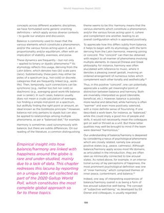 World Happiness Report 2022
130
concepts across different academic disciplines,
we have formulated some generic orienting
definitions – which apply across diverse contexts
– to guide our analysis and discussion.
Balance is commonly used to mean that the
various elements which constitute a phenomenon,
and/or the various forces acting upon it, are in
proportionality and/or equilibrium, often with an
implication of stability, evenness, and poise.
These dynamics are frequently – but not only
– applied to binary or dyadic phenomena.20
Its
etymology reflects this usage, deriving from the
Latin bilanx, which denotes two (bi) scale pans
(lanx). Substantively, these pairs may either be
poles of a spectrum (e.g., hot-cold) or discrete
categories that are frequently linked (e.g., work-
life). Then, temporally, such connections can be
synchronic (e.g., neither too hot nor cold) or
diachronic (e.g., averaging good work-life balance
over a career). In such cases, balance usually
does not mean a crude calculation of averages,
nor finding a simple mid-point on a spectrum,
but skillfully finding the right point or amount, an
ideal known as the Goldilocks principle.21
However,
balance not only pertains to dyads but can also
be applied to relationships among multiple
phenomena, as per a “balanced diet,” for example.
Harmony is sometimes used synonymously with
balance, but there are subtle differences. On our
reading of the literature, a common distinguishing
theme seems to be this: harmony means that the
various elements which constitute a phenomenon,
and/or the various forces acting upon it, cohere
and complement one another, leading to an
overall configuration which is appraised positively.
To appreciate how this differs subtly from balance,
it helps to begin with its etymology, with the term
deriving from the Latin harmonia, meaning joining
or concord. This “concord” can then be obtained
with respect to all manner of phenomena involving
multiple elements. In classical Chinese and Greek
philosophy, for instance, harmony was often
elucidated with reference to music, where it
denotes a pleasing overall gestalt, involving an
ordered arrangement of numerous notes which
complement each other tonally and aesthetically.22
Thus, in this positive “concord”, one can potentially
appreciate a subtle yet meaningful point of
distinction between balance and harmony. Both
are invariably interpreted as good (desirable,
beneficial, etc.). However, balance is possibly
more neutral and detached, while harmony is often
“warmer” and even more positively valenced,
with a more definite sense of flourishing. If one
described a work team, for instance, as “balanced,”
while this could imply a good mix of people and
skills, it would not necessarily mean the colleagues
got on well or thrived as a unit. But these latter
qualities may well be brought to mind if the team
were deemed “harmonious.”
Our understanding of balance/harmony is deepened
by considering a nexus of psychological phenomena
which are closely related, namely low arousal
positive states (e.g., peace, calmness). Although
balance/harmony apply across most life domains,
as articulated in the introduction, they are often
seen as intrinsically connected to low arousal
states. As noted above, for example, in an interna-
tional survey of lay perceptions of happiness, the
most prominent psychological definition was one
of “inner harmony,” which comprised themes of
inner peace, contentment, and balance.23
Indeed, one way of interpreting experiences of
balance/harmony overall is as being a form of
low arousal subjective well-being. The concept
of “subjective well-being,” as developed by Ed
Diener and colleagues, is usually regarded
Empirical insight into how
balance/harmony are linked with
happiness around the globe is
rare and under-studied, mainly
due to a lack of data. This chapter
redresses this lacuna by reporting
on a unique data set collected as
part of the 2020 Gallup World
Poll, which constitutes the most
complete global approach so
far to these topics.
 