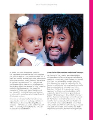 World Happiness Report 2022
131
as having two main dimensions: cognitive
(i.e., life evaluation or satisfaction) and affective
(i.e., positive affect).24
Life evaluation tends not to
imply any specific arousal level, while assessments
of positive emotions usually focus on high arousal
forms (such as enjoyment).25
By contrast, one
might suggest that experiences of balance and
harmony constitute low arousal forms of cognitive
evaluation (and so augment the idea of life
evaluation).26
In contrast, states like calmness
and tranquillity constitute low arousal positive
emotions, with peace having both cognitive and
affective dimensions.
However, as with balance/harmony, these low
arousal states have been relatively overlooked
in the literature. Our understanding of these
concepts – in themselves and in relation to each
other – is currently lacking, hence the value of
analyses those reported here.
Cross-Cultural Perspectives on Balance/Harmony
At the start of the chapter, we suggested that
although balance/harmony have attracted some
academic interest (e.g., work-life balance), overall,
they have not received the research attention
they deserve. One potential explanation for this
lacuna is that balance/harmony have traditionally
been emphasised and valorized more in the
East than the West. Since academia is widely
appraised as Western-centric, this bias might
explain the lack of prominence given to these
topics. In this section, we delve into the literature
behind these claims, looking in turn at five areas:
(1) the Western-centricity of academia, and the
need for more cross-cultural research; (2) East
versus West comparisons; (3) East versus West
comparisons around balance/harmony; (4) issues
with East versus West comparisons; and (5) the
importance of balance/harmony more generally.
Photo
by
Gift
Habeshaw
on
Unsplash
 
