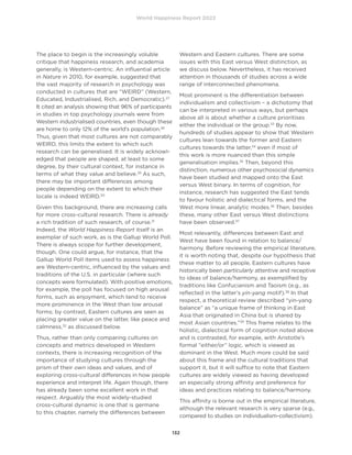 World Happiness Report 2022
132
The place to begin is the increasingly voluble
critique that happiness research, and academia
generally, is Western-centric. An influential article
in Nature in 2010, for example, suggested that
the vast majority of research in psychology was
conducted in cultures that are “WEIRD” (Western,
Educated, Industrialised, Rich, and Democratic).27
It cited an analysis showing that 96% of participants
in studies in top psychology journals were from
Western industrialised countries, even though these
are home to only 12% of the world’s population.28
Thus, given that most cultures are not comparably
WEIRD, this limits the extent to which such
research can be generalised. It is widely acknowl-
edged that people are shaped, at least to some
degree, by their cultural context, for instance in
terms of what they value and believe.29
As such,
there may be important differences among
people depending on the extent to which their
locale is indeed WEIRD.30
Given this background, there are increasing calls
for more cross-cultural research. There is already
a rich tradition of such research, of course.31
Indeed, the World Happiness Report itself is an
exemplar of such work, as is the Gallup World Poll.
There is always scope for further development,
though. One could argue, for instance, that the
Gallup World Poll items used to assess happiness
are Western-centric, influenced by the values and
traditions of the U.S. in particular (where such
concepts were formulated). With positive emotions,
for example, the poll has focused on high arousal
forms, such as enjoyment, which tend to receive
more prominence in the West than low arousal
forms; by contrast, Eastern cultures are seen as
placing greater value on the latter, like peace and
calmness,32
as discussed below.
Thus, rather than only comparing cultures on
concepts and metrics developed in Western
contexts, there is increasing recognition of the
importance of studying cultures through the
prism of their own ideas and values, and of
exploring cross-cultural differences in how people
experience and interpret life. Again though, there
has already been some excellent work in that
respect. Arguably the most widely-studied
cross-cultural dynamic is one that is germane
to this chapter, namely the differences between
Western and Eastern cultures. There are some
issues with this East versus West distinction, as
we discuss below. Nevertheless, it has received
attention in thousands of studies across a wide
range of interconnected phenomena.
Most prominent is the differentiation between
individualism and collectivism – a dichotomy that
can be interpreted in various ways, but perhaps
above all is about whether a culture prioritises
either the individual or the group.33
By now,
hundreds of studies appear to show that Western
cultures lean towards the former and Eastern
cultures towards the latter,34
even if most of
this work is more nuanced than this simple
generalisation implies.35
Then, beyond this
distinction, numerous other psychosocial dynamics
have been studied and mapped onto the East
versus West binary. In terms of cognition, for
instance, research has suggested the East tends
to favour holistic and dialectical forms, and the
West more linear, analytic modes.36
Then, besides
these, many other East versus West distinctions
have been observed.37
Most relevantly, differences between East and
West have been found in relation to balance/
harmony. Before reviewing the empirical literature,
it is worth noting that, despite our hypothesis that
these matter to all people, Eastern cultures have
historically been particularly attentive and receptive
to ideas of balance/harmony, as exemplified by
traditions like Confucianism and Taoism (e.g., as
reflected in the latter’s yin-yang motif).38
In that
respect, a theoretical review described “yin-yang
balance” as “a unique frame of thinking in East
Asia that originated in China but is shared by
most Asian countries.”39
This frame relates to the
holistic, dialectical form of cognition noted above
and is contrasted, for example, with Aristotle’s
formal “either/or” logic, which is viewed as
dominant in the West. Much more could be said
about this frame and the cultural traditions that
support it, but it will suffice to note that Eastern
cultures are widely viewed as having developed
an especially strong affinity and preference for
ideas and practices relating to balance/harmony.
This affinity is borne out in the empirical literature,
although the relevant research is very sparse (e.g.,
compared to studies on individualism-collectivism).
 