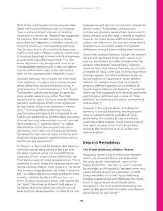 World Happiness Report 2022
133
Most of this work focuses on low arousal states
rather than balance/harmony per se. However,
there is some emergent interest in the latter
constructs in themselves. Research has suggested,
for instance, that societal harmony is closely
associated with happiness in Eastern cultures, to
the point where such intersubjective harmony
may be seen as actually constituting happiness
itself (in contrast to Western cultures, which tend
to construe happiness in more individualised ways
as a personal subjective experience).40
In that
sense, happiness may be regarded more as an
interdependent phenomenon in the East (rather
than an independent one), as found in recent
work on the Interdependent Happiness Scale.41
However, although the concepts are interlinked,
most studies in this space focus on low arousal
states rather than balance/harmony per se. A
good example of such interlinking is that people
from Eastern cultures are thought to generally
place greater value on low rather than high
arousal positive states (and vice versa for Western
cultures), a preference which is then explained
by valorization of balance/ harmony in various
ways.42
One suggestion is that high arousal
positive states are liable to be interpreted in the
East as self-aggrandizing and therefore disruptive
of social harmony, whereas low arousal states are
more conducive to such harmony.43
A related
interpretation is that low arousal states are in
themselves more reflective of balance/harmony
(compared to high arousal ones), insofar as such
emotions invoke balance-related notions such as
equilibrium and equanimity.44
So, there is a clear case for thinking that balance/
harmony may be more valued in the East than
the West. However, while it is important to be
cognizant of such cross-cultural differences, we
must also be wary of broad generalisations. This is
especially so when these are made based on very
narrow samples. Indeed, most studies in this arena
only involve college students (as noted in endnote
42) – as indeed does psychological research more
broadly – which is hardly a sufficient basis on
which to draw conclusions about vast regions like
the “West.” Moreover, as Edward Said argued in
his classic text Orientalism, the very notions of
West and East are problematic constructions that
homogenise and obscure the dynamic complexity
of both areas.45
Fortunately, cross-cultural
scholars are generally aware of and responsive to
these critiques and the need to attend to regional
nuances. As noted above with the individualism-
collectivism distinction, for example, many recent
analyses have uncovered subtle, fine-grained
differences among Eastern and Western countries.
Concerning balance/harmony, though, the research
has not yet developed to the point where such
nuances are evident or widely noted (unlike the
work on individualism-collectivism). However,
there are signs that balance/harmony are not only
of interest or value in the East and may have more
universal appeal. The aforementioned study, on
lay perceptions of happiness in seven Western
nations, for example, found that participants
primarily defined happiness as a condition of
“psychological balance and harmony,”46
while the
follow-up work suggested that the most prominent
psychological definition was a sense of “inner
harmony” (comprising inner peace, contentment,
and balance).47
However, cross-cultural research on balance/
harmony is still just beginning, and much more
work is needed to better understand these
phenomena. Fortunately, efforts are already
underway in that respect. These include a set of
new items on balance/harmony which were
added to the World Poll in 2020, as the next
section explains.
Data and Methodology
The Global Wellbeing Initiative Module
Happiness research has tended to be Western-
centric, as discussed above, and even when
the analyses are international – such as the
Gallup World Poll – the metrics used could still
be regarded as influenced by Western norms and
values. In light of such considerations, in 2019
Gallup embarked on a new Global Wellbeing
Initiative in partnership with Wellbeing for Planet
Earth (a Japan-based research and policy
foundation). This aims towards developing new
items for the World Poll that reflect non-Western
perspectives on well-being.48
 