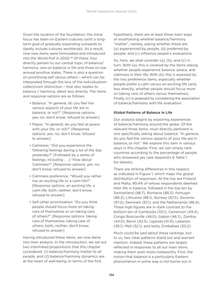 World Happiness Report 2022
134
Given the location of the foundation, the initial
focus has been on Eastern cultures (with a long-
term goal of gradually expanding outwards to
ideally include cultures worldwide). As a result,
nine new items were formulated and introduced
into the World Poll in 2020.49
Of these, four
directly pertain to our central topic of balance/
harmony: one on balance in life and three on low
arousal positive states. There is also a question
on prioritising self versus others – which can be
interpreted through the lens of the individualism-
collectivism distinction – that also relates to
balance / harmony, albeit less directly. The items
and response options are as follows:
• 
Balance: “In general, do you feel the
various aspects of your life are in
balance, or not?” [Response options:
yes; no; don’t know; refused to answer]
• 
Peace: “In general, do you feel at peace
with your life, or not?” [Response
options: yes; no; don’t know; refused
to answer]
• 
Calmness: “Did you experience the
following feelings during a lot of the day
yesterday?” [Followed by a series of
feelings, including . . .] “How about
Calmness?” [Response options: yes; no;
don’t know; refused to answer]
• 
Calmness preference: “Would you rather
live an exciting life or a calm life?”
[Response options: an exciting life; a
calm life; both; neither; don’t know;
refused to answer]
• 
Self-other prioritisation: “Do you think
people should focus more on taking
care of themselves or on taking care
of others?” [Response options: taking
care of themselves; taking care of
others; both; neither; don’t know;
refused to answer]
Having introduced these items, we now delve
into their analysis. In the introduction, we set out
two interlinked propositions that this chapter
considered: (1) balance/harmony matter to all
people, and (2) balance/harmony dynamics are
at the heart of well-being. In terms of the first
hypothesis, there are at least three main ways
of ascertaining whether balance/harmony
“matter”, namely, asking whether these are:
(a) experienced by people; (b) preferred by
people; and (c) influence people’s evaluations.
So, here, we shall consider (a), (b), and (c) in
turn. With (a), this is covered by the items asking
whether people experience balance, peace, and
calmness in their life. With (b), this is assessed by
the two preference items, especially whether
people prefer a calm versus an exciting life (and,
less directly, whether people should focus more
on taking care of others versus themselves).
Finally, (c) is assessed by considering the association
of balance/harmony with life evaluation.
Global Patterns of Balance in Life
Our analysis begins by exploring experiences
of balance/harmony around the globe. Of the
relevant three items, most directly pertinent is
one specifically asking about balance: “In general,
do you feel the various aspects of your life are in
balance, or not.” We explore this item in various
ways in this chapter. First, we can simply rank
countries according to the percentage of people
who answered yes (see Appendix 6 Table 1
for details).
There are striking differences in this respect,
as indicated in Figure 1, which maps the global
distribution of responses. At the top are Finland
and Malta, 90.4% of whose respondents deemed
their life in balance, followed in the top ten by
Switzerland (88.7), Romania (88.3), Portugal
(88.2), Lithuania (88.1), Norway (87.5), Slovenia
(87.2), Denmark (87.1), and the Netherlands (86.9).
These high figures are in stark contrast to the
bottom ten of Cambodia (55.1), Cameroon (49.4),
Congo Brazzaville (48.0), Gabon (46.5), Zambia
(44.0), Benin (42.5), Uganda (41.9), Lebanon
(39.1), Mali (32.1), and lastly Zimbabwe (20.2).
Much could be said about these rankings, but
to us, two clear patterns stand out and warrant
mention. Indeed, these patterns are largely
reflected in responses to all our main items,
making them even more noteworthy. First, the
notion that balance is a particularly Eastern
phenomenon in some way is not borne out in
 