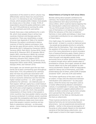 World Happiness Report 2022
138
exploration of the extent to which cultures may
differentially valorize these two arousal forms.
As such, it is interesting to see, if prompted to
choose, which people prefer. Indeed, most people
do choose one or the other: in total, 74.3% of
respondents around the globe preferred a calm
life, and 17.4% preferred an exciting life, while
only 8% said both and 0.4% said neither.
Overall, there was a clear preference for a calm
life, which most people chose in all but two
countries (Vietnam and Georgia were the
exceptions). There was nevertheless a range
of scores (see Appendix 6 Table 4 for details).
Moreover, the pattern constituted a relative
inversion of that for balance and peace. Here,
the top ten were African-centric, led by Congo
Brazzaville (93.7), followed by Cameroon (94.5),
Tanzania (93.6), Mali (92.0), Guinea (91.6), Hong
Kong (91.3), Myanmar (91.1), El Salvador (90.4),
Gabon (90.1), and Morocco (89.8). By contrast,
the bottom ten were relatively mixed globally,
featuring Lithuania (54.1), Nigeria (53.3),
Iceland (53.2), Ghana (51.6), South Africa (51.4),
Kyrgyzstan (49.0), Israel (45.8), Cambodia (45.6),
Georgia (44.8), and Vietnam (37.5).
Once again, we can remark upon the two main
trends we’ve been commenting upon throughout
these items. First, the preference for calmness
does not have any particular association with
Eastern countries. Second, there again appears
to be an economic dimension, but this time the
higher-ranked countries – i.e., with a greater
preference for calmness – are relatively poor. In
that respect, GDP per capita has a small-medium
positive correlation with preference for an exciting
life (0.37) and a small negative correlation with
preference for a calm life (-0.21). One possible
interpretation of these trends is that people in
richer countries may have greater relative security
to pursue excitement. In contrast, poorer countries
may prefer the comparative safe haven of calmness.
The latter preference makes even more sense
given that people in poorer countries are less
likely to experience calmness – as discussed
above – hence making it all the more appealing
as an option.
Global Patterns of Caring for Self versus Others
Besides asking about people’s preference for
calmness, the module featured another relevant
value preference item about prioritising self
versus others, which could be read as tapping into
the individualism-collectivism distinction. It asks,
“Do you think people should focus more on taking
care of themselves or on taking care of others?”
While the relevance of this item to balance/
harmony is more subtle and oblique, it does have
a meaningful contribution to our understanding
of these topics.
One might argue, for example, that harmony is
best served – at least in a social or relational sense
– by people giving greater priority to caring for
others than for themselves. Then, more generally,
the question of focusing on self versus others is
one of the many phenomena to which considera-
tions of balance/harmony apply. Clearly, there is
a balance to be struck between being self- and
other-focused, and arguably people rarely
exclusively focus on either option. It is interesting
to explore though which option people select if
prompted to choose. Once again, people do often
choose (albeit not to the same degree as calm
versus excitement). Overall, 47.9% of respondents
opted for taking care of themselves, and 27.8%
picked taking care of others, while 22.8% of people
answered “both”, and only 0.3% said neither.
The further significance of this item is that, to
an extent, it maps onto the distinction between
individualism and collectivism.54
As discussed
above, while this binary has long been used as
a marker differentiating Western and Eastern
cultures, it is problematic in various ways. Moreover,
emergent research suggests global patterns in
relation to these constructs may be more complex
and nuanced than the simple yet common
generalisation of the West as individualist and
the East as collectivistic.
These nuances are borne out in the data. Just as
balance/harmony are not exclusively Eastern
phenomena – but are experienced and preferred
globally – neither is the prosocial prerogative of
focusing on other people. Based on the standard
narrative of the East being collectivistic, one
might expect a trend in that region towards a
 
