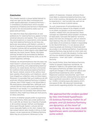 World Happiness Report 2022
144
Conclusion
This chapter exploits a unique global dataset to
shed new light on the often-overlooked and
under-appreciated topic of balance/harmony –
a constellation of phenomena which includes
experiences of balance and harmony in themselves,
as well as low arousal positive states such as
peace and calmness.
Our data first show that experiences of, and
preferences for, balance/harmony appear to have
universal relevance and appeal. Thus, contrary to
the preconceptions or expectations some people
may hold, balance/harmony do not have any
particular associations with Eastern cultures. In
terms of experiences of balance/harmony, people
in Eastern cultures did not generally have higher
levels than those in other regions and indeed had
relatively low levels overall. Rather, the higher
rankings tended to be dominated by Western
countries, particularly the Nordic ones, as do the
overall happiness rankings.
However, we should emphasise that this does not
mean Eastern cultures have not excelled in high-
lighting, promoting, and understanding balance/
harmony. As noted above, the East is renowned
for traditions that emphasize balance/harmony,
like Taoism. Indeed, several of the authors have
been greatly influenced by such traditions, which
have shaped our collective views on these topics.
Moreover, it is possible that such traditions do still
positively influence balance/harmony in Eastern
cultures, even if that impact is not discernible in
the associations presented here. Although such
cultures did not show particularly high balance/
harmony in our results, it is counterfactually
conceivable (but not testable) that without their
traditions, they might have fared yet more poorly
on these outcomes.
In terms of whether people prefer to experience
balance/harmony, there was a clear preference
for a calm life, as chosen by a majority of people
in all countries (except Vietnam and Georgia).
Once again though, Eastern cultures did not
score especially highly on this item. Indeed, the
top-ranked nations were mostly in Africa. In that
respect, as per experiences of balance/harmony,
there may be an economic dimension to the
pattern of responses. However, whereas those
most likely to experience balance/harmony may
be in richer countries, the people who most want
to experience it – but crucially may well not do
so – tend to be those in poorer places.
As such, experiences of and preferences for
balance/harmony appear to be shaped, at least
to an extent, by people’s social and economic
situation. Indeed, from one perspective, these
concepts are statements about people’s situations,
at least partly. Concepts like balance, harmony,
peace and calm are ambiguous, with an inherent
dual meaning: they are inner states of mind and
outer states of circumstances. Indeed, in responding
to the World Poll items, it is not obvious which
meaning people are thinking of. Potentially both
are at play in an intertwined fashion. Experiencing
balance/harmony may be both an inner state and
a commentary on one’s life situation. Further work
will thus be needed to tease apart these two
dimensions – ‘inner’ and ‘outer’ – of balance/
harmony.
Our results further show that balance/harmony
matter to people’s happiness worldwide. As
detailed in Table 6.2, the global data indicate
that balance/harmony variables have highly
significant linkages to life evaluations above and
beyond those explained by other variables.
Regression analyses indicated that, apart from
experiencing calmness, balance/harmony items all
had a significant association with life evaluation
(p  0.001), including especially balance (0.37)
and peace (0.46). We obtained interestingly
mixed results regarding whether this association
We approached the analysis guided
by two interlinked hypotheses:
(1) balance/harmony matter to all
people; and (2) balance/harmony
are dynamics at the heart of
well-being. As we have seen, both
hypotheses were corroborated to
some extent.
 
