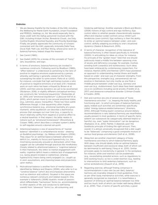 World Happiness Report 2022
146
Endnotes
*	
We are likewise thankful for the funders of the GWI, including
the Wellbeing for Planet Earth foundation, Unson Foundation
and PERSOL Holdings co., ltd. We would especially like to
share credit with the Gallup personnel involved with the
GWI, including Kristjan Archer, Benedicte Clouet, Joe Daly,
Cynthia English, Khorshied Nusratty, and Priscilla Standridge.
Finally, we greatly appreciate the community of scholars
connected with the GWI, especially Antonella Delle Fave,
Oscar Kjell, Matt Lee, and Paul Wong, whose prior work on
balance/harmony helped shape the research.
1	 See Cantril (1965).
2	
See Zadeh (2015) for a review of the concepts of “fuzzy”
sets, boundaries, and logic.
3	
In terms of emotions, balance/harmony are invoked in
numerous constructs. Following work by Bradburn (1969),
“affect balance” is understood as pertaining to the ratio of
positive to negative emotions experienced by a person,
whereby well-being is generally viewed as the former
outweighing the latter to some extent. Parks et al. (2012),
for instance, conclude that high well-being involves a ratio
of positive to negative emotions of at least 2.15:1. However,
work on such ratios has been critiqued by Brown et al.
(2013), and their precise dynamics are yet to be ascertained
(Nickerson, 2018). In slightly different conceptual territory
are constructs like “emotional equanimity” (Desbordes et
al., 2015) and “emotional equilibrium” (Labouvie-Vief et al.,
2010), which pertain more to low arousal emotional states
(e.g., calmness, peace, tranquillity). These two have subtle
differences though, in that equanimity often implies
synchronous balance (e.g., emotional neutrality at a given
moment), while equilibrium can describe a diachronous
process that averages out over time (e.g., a capacity to
return relatively swiftly from negative or positive affect to
a neutral baseline). In that respect, the latter relates to
notions such as “emotional homeostasis” (Rinomhota 
Cooper, 1996), which describes a complex system’s ability
to self-regulate around a desired set-point.
4	
Attentional balance is one of several forms of “mental
balance” identified in a comprehensive review - drawing
on Buddhist psychology - by Wallace and Shapiro (2006).
They argue for an optimal balance between attentional
deficit (i.e., inability to focus) and hyperactivity (i.e., the
mind being excessively aroused or distracted), which they
suggest can be cultivated through practices like mindfulness.
Closely related to attentional balance is “cognitive balance.”
In their framework, this refers to mental engagement with
reality: cognitive deficit means a relative lack of engagement
(i.e., being absent-minded or inattentive), whereas
hyperactivity means being overly engaged (i.e., caught up
in one’s assumptions, and imposing biases and projections
upon reality).
5	
Motivational balance is another form of mental balance
identified by Wallace and Shapiro (2006), who refer to it as
“conative balance” (which also encompasses phenomena
such as intention and volition). Situated in this space are
numerous relevant constructs and related research. One
example is Vallerand’s (2008) dualistic model of passion,
which differentiates “harmonious” forms (i.e., accommodating
to other aspects of life, and conducive to well-being
overall) from “obsessive” forms (i.e., all-consuming, and
hindering well-being). Another example is Block and Block’s
(2006) notions of ego control and ego resiliency. Ego
control refers to whether people characteristically express
affect and impulse (under-control) versus inhibit such
tendencies (over-control). Ego resiliency is then the ability
to strike an optimal balance between under- and over-
control, skilfully adapting according to one’s situational
dynamics (Seaton  Beaumont, 2015).
6	
In terms of character, recognition of the relevance of
balance/harmony is often traced specifically to Aristotle
(2000). In articulating his ideas on virtue, for instance,
his principle of the “golden mean” held that one should
judiciously tread a middle line between opposing vices
of excess and deficiency (courage, for example, involves
avoiding both cowardice and recklessness). Such ideas
have been embraced by contemporary researchers. For
instance, Rashid (2015) and Niemiec (2017) have pioneered
an approach to understanding mental illness and health
based on under- and over-use of character strengths. From
this perspective, strengths (e.g., perseverance) are not
positive in themselves, but only insofar as one finds a
middle ground between under-use (e.g., laziness) and
over-use (e.g., stubbornness). Such ideas have been applied
vis-a-vis conditions including social anxiety (Freidlin et al.,
2017) and obsessive-compulsive disorder (Littman-Ovadia
 Freidlin, 2019).
7	
Diet and nutrition are one of several areas of “body
maintenance activities” - i.e., keeping the body healthy and
functioning well - to which principles of balance/harmony
apply. Indeed such activities are sometimes specifically
called ‘‘energy balance-related behaviours” (Kremers,
2010). Although finding expert consensus around dietary
recommendations is rare, balance/harmony are nevertheless
usually present in most guidance. In terms of specific items,
seldom can substances be categorically deemed helpful or
harmful; e.g., even “water intoxication” can be dangerous
(Radojevic et al., 2012). Rather, it depends upon the
Goldilocks principle of finding the right amount. Then,
overall, it is almost universally recognized that a diet ought
to be “balanced,” comprising a good composite mixture of
various food groups and elements (Sofi et al., 2008).
8	
Sleep/rest are another important category of body
maintenance activities to which balance/harmony apply.
With sleep, one should ideally strike an optimal balance
between insufficient and excessive sleep, both of which can
be detrimental to well-being (Yang et al., 2015). Similar
principles apply to rest/activity in general. In the workplace,
for instance, while over-exertion can be problematic
(e.g., necessitating remedial actions, such as regulations to
limit working hours), so too is under-exertion (e.g., leading
to interventions to limit sedentary behaviours, such as
active workstations) (Dupont et al., 2019).
9	
Regarding exercise, although finding consensus in
recommendations is also rare (as per diet), balance/
harmony are invariably integral to most guidelines. First,
as per other body maintenance activities, while exercise is
generally recognized as important, it is nevertheless a
question of striking an optimal balance between too little
and too much, both of which can hinder well-being (Blond
et al., 2019). Then, in terms of specific activities, a good
 