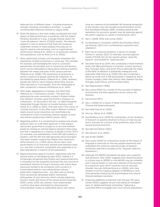 World Happiness Report 2022
147
balanced mix of different types - including endurance,
strength, flexibility, and balance activities - is usually
recommended (National Institute on Aging, 2018).
10	
Work-life balance is the most widely recognized and cited
aspect of balance/harmony in academia, with the largest
literature devoted to it (e.g., a Google Scholar search for
“work-life balance” returns 273,000 results). The relevant
research is now so extensive that there are numerous
systematic reviews or meta-analyses focusing just on
specific aspects and outcomes, such as organisational
performance (Wong et al., 2020), or on particular contexts
and populations, such as Asia (Le et al., 2020).
11	
Many relationship scholars and therapists emphasise the
importance of balance/harmony in some way. This includes,
for example, acknowledging the value to successful
partnerships of principles such as reciprocity and fairness,
which can be interpreted as being about striking a balance
between the needs and goals of the various partners
(Pillemer et al., 2008). The importance of reciprocity is
partly a question of people wanting fair treatment, as
elucidated by game theory (Debove et al., 2016). However,
people also tend to value treating others fairly, and are
often reluctant to “over-benefit” from the relationship at
their conspecific’s expense (McPherson et al., 2010).
12	
With larger aggregations of people, one often finds
reference to a “harmonious society”. This goal may
potentially be more commonly invoked in Eastern rather
than Western societies, given the former’s emphasis on
collectivism - as discussed in the text - an ideal frequently
interpreted through the lens of societal harmony itself
(Hook et al., 2008; Ip, 2014). That said, even if the notion of
“societal harmony” is less often used in Western contexts,
ideals around social interaction can nevertheless be
construed as a form of harmony, wherein people co-exist
and interact productively (Hall  Lamont, 2013).
13	
Regarding politics, it is conventional to analyse and situate
political views on a left-right spectrum. In that respect,
democratic governments usually try to win and maintain
power by striking an optimal balance between these poles,
one that is appealing to a majority of people (Lomas, 2017).
For example, one manifestation of this left-right polarity is
taxation, with the left and right generally favouring higher
and lower taxation respectively. Rather than cleaving to
either extreme (i.e., a 100% versus 0% tax rate), most
governments try to find some optimal point between them
(i.e., one that is practical, sustainable, and supported or at
least tolerated by a majority of the population).
14	
Balance/harmony apply to humans’ relationship with the
natural world, as elucidated by Kjell (2011). Indeed, it is
increasingly recognized that finding such balance/harmony
is necessary for the prosperity and even the very survival of
humankind. Notions of living in harmony with nature have
previously tended to be somewhat niche concerns in
industrialised nations. Less industrialised cultures –
particularly indigenous ones – are often seen as having
more successfully developed and/or maintained
philosophies of such harmony, which includes balancing
humans’ needs with those of the natural world (Izquierdo,
2005; Lomas, 2019). By contrast, more industrialised
countries have been dominated by disconnected,
instrumentalist modes of relationship which view nature
more as a resource to be exploited. But growing recognition
of the climate crisis has brought environmentalism to the
fore worldwide (Pihkala, 2018), including realising that
aspirations for economic growth must be balanced against
the earth’s capacity to sustain it (Schumacher, 2011).
15	 See Li (2008, 2012) and Lomas (2021).
16	
As developed in Aristotle’s (2000) Nicomachean Ethics;
see Niemiec (2017) for a contemporary exposition and
adaptation.
17	
Each has an extensive literature: a search on Google
Scholar in January 2022, for example, returned approxi-
mately 273,000 hits for the specific phrase “work-life
balance” and 115,000 for “balanced diet.”
18	
See Delle Fave et al. (2011), who conducted a mixed-methods
study with 666 participants in Australia, Croatia, Germany,
Italy, Portugal, Spain, and South Africa (although the status
of the latter as Western is potentially ambiguous and
disputed). Delle Fave et al. (2016) then also conducted a
follow-up study with 2,799 participants in Argentina, Brazil,
Croatia, Hungary, India, Italy, Mexico, New Zealand, Norway,
Portugal, South Africa, and the United States.
19	
See Ragnarsdottir (1996).
20	
See Lomas (2021) for a review of the concepts of balance
and harmony and their application across various life
domains.
21	 See Dunne (2017).
22	
See Li (2008) for a review of ideals of harmony in classical
Chinese and Greek philosophy.
23	 See Delle Fave et al. (2016).
24	 See e.g., Diener et al. (1999).
25	
See McManus et al. (2019) for commentary on the tendency
of research on positive emotions to focus on high arousal
forms, and also for a review of the predictive value of low
arousal positive emotions.
26	 See Kjell and Diener (2021).
27	 See Henrich et al. (2010).
28	 See Arnett (2008).
29	
See Lomas (2018) for a theoretical review of the impact of
language in particular on the way people experience and
understand the world (an extensive body of research
sometimes referred to broadly as the “linguistic relativity
hypothesis”).
30	
Although the WEIRD framework has been very impactful
and necessary, Ghai (2021) suggests that classifying places
in a binary way as WEIRD or non-WEIRD may be unhelpful,
and it may be better to view each element of the acronym
as a spectrum upon which countries may be variously
situated. See also Muthukrishna et al. (2020), who have
created a tool for mapping degrees of WEIRDness (and
more generally measuring the psychological and cultural
distance between societies).
31	
Analysing wellbeing scholarship over the past 150 years,
Lomas (2022) suggests we are now seeing an emergent
wave of “global well-being scholarship,” featuring a
concerted effort to engage with cross-cultural populations
 
