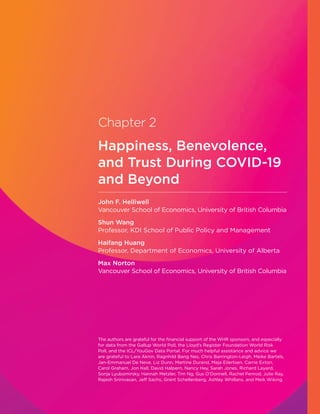 Chapter 2
Happiness, Benevolence,
and Trust During COVID-19
and Beyond
John F. Helliwell
Vancouver School of Economics, University of British Columbia
Shun Wang
Professor, KDI School of Public Policy and Management
Haifang Huang
Professor, Department of Economics, University of Alberta
Max Norton
Vancouver School of Economics, University of British Columbia
The authors are grateful for the financial support of the WHR sponsors, and especially
for data from the Gallup World Poll, the Lloyd’s Register Foundation World Risk
Poll, and the ICL/YouGov Data Portal. For much helpful assistance and advice we
are grateful to Lara Aknin, Ragnhild Bang Nes, Chris Barrington-Leigh, Meike Bartels,
Jan-Emmanuel De Neve, Liz Dunn, Martine Durand, Maja Eilertsen, Carrie Exton,
Carol Graham, Jon Hall, David Halpern, Nancy Hey, Sarah Jones, Richard Layard,
Sonja Lyubomirsky, Hannah Metzler, Tim Ng, Gus O’Donnell, Rachel Penrod, Julie Ray,
Rajesh Srinivasan, Jeff Sachs, Grant Schellenberg, Ashley Whillans, and Meik Wiking.
 