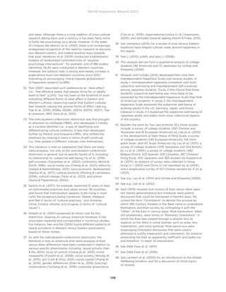 World Happiness Report 2022
148
and ideas. Although there is a long tradition of cross-cultural
research dating back over a century, it has been fairly niche
in fields like psychology as a whole. However, in the wake
of critiques like Henrich et al. (2010), there is an increasingly
widespread recognition of the need for research to become
less Western-centric, and indeed positive steps towards
that goal. Hendricks et al. (2019) conducted a bibliometric
analysis of randomised controlled trials of “positive
psychology interventions”, for example, and of 188 studies
identified, 78.2% were conducted in Western countries.
However, the authors note “a strong and steady increase in
publications from non-Western countries since 2012”,
indicating an encouraging “trend towards globalization”
of happiness research (p.489).
32	
Tsai (2007) described such preferences as “ideal affect”
(i.e., “the affective states that people strive for or ideally
want to feel”; p.243). Tsai has been at the forefront of work
indicating different forms of ideal affect in Eastern and
Western cultures, observing overall that Eastern cultures
lean towards valuing low arousal forms of affect (see e.g.,
Tsai et al., 2000, 2006a, 2006b, 2007a, 2007b, 2007c, Tsai
 Levenson, 1997, Sims et al., 2015).
33	
The individualism-collectivism distinction was first brought
to attention by Hofstede (1980), who developed it initially
as a societal identifier (i.e., a way of identifying and
differentiating cultural contexts). It was then developed
further by Markus and Kitayama (1991), who shifted the
emphasis by viewing it more in terms of self-construal
(i.e., how people in different cultures view themselves).
34	
This literature is now so substantial that there are many
meta-analyses, not only of the individualism-collectivism
distinction in general, but of specific facets of it, including
its relationship to: subjective well-being (Yu et al., 2018);
self-concepts (Oyserman et al., 2002); conformity (Bond 
Smith, 1996); social media use (Cheng et al., 2021); ethnicity
(Vargas  Kemmelmeier, 2013); socio-economic development
(Santos et al., 2017); cultural products (Morling  Lamoreaux,
2008); cultural change (Taras et al., 2012); and justice
(Sama  Papamarcos, 2000).
35	
Santos et al. (2017), for example, examined 51 years of data
on individualist practices and values across 78 countries,
and found that individualism appears to be rising in most
(with the exceptions being Cameroon, Malawi, Malaysia,
and Mali in terms of “cultural practices,” and Armenia,
China, Croatia, Ukraine, and Uruguay in terms of “cultural
values”).
36	
Nisbett et al. (2001) presented an initial case for this
distinction, drawing on various empirical literature. It has
since been explored and corroborated in numerous studies.
For instance, Han and Ma (2014) found different patterns of
neural activation in Western versus Eastern participants
based on these modes.
37	
As with the individualism-collectivism distinction, the
literature is now so extensive that meta-analyses of East
versus West differences have been conducted in relation to
various specific phenomena, including: neural activity (Han
 Ma, 2014); locus of control (Cheng et al., 2013); moral
viewpoints (Forsyth et al., 2008); social anxiety (Woody et
al., 2015); grit (Lam  Zhou, 2021); social capital (Zhang et
al., 2019); gender differences (Shan et al., 2019); bullying/
victimisation (Yuchang et al., 2019); corporate governance
(Cao et al., 2019); organisational justice (Li  Cropanzano,
2009); and attitudes towards ageing (North  Fiske, 2015).
38	
See Joshanloo (2014) for a review of how various Eastern
traditions have shaped cultural views around happiness in
the region.
39	 See Li (2012), p.845, and also Li (2008).
40	
This analysis derives from a qualitative analysis of college
students (95 American and 73 Japanese) by Uchida and
Kitayama (2009).
41	
Hitokoto and Uchida (2015) developed their nine item
Interdependent Happiness Scale over several studies. In
study 1, interdependent happiness correlated with both
subjective well-being and interdependent self-construal
among Japanese students. Study 2 then found that these
students’ subjective well-being was more likely to be
explained by the Interdependent Happiness Scale than that
of American students. In study 3, the Interdependent
Happiness Scale explained the subjective well-being of
working adults in the US, Germany, Japan, and Korea.
Likewise in study 4 it explained the subjective well-being of
Japanese adults and elders from more collectivist regions
of the country.
42	
Besides the work by Tsai (see endnote 32), these studies
include: a survey of college students (597 Chinese and
Taiwanese and 91 European American) by Lee et al. (2013)
in the development of their Peace of Mind Scale; a survey
of college students (330 European-American, 156 immi-
grant Asian, and 147 Asian American) by Leu et al. (2011); a
survey of college students (439 Taiwanese and 344 British)
by Lu et al. (2001); a survey of college students (482
Belgian/Dutch, 223 Spanish, 535 Canadian, 487 Chinese/
Hong Kong, 450 Japanese, and 365 Korean) by Kuppens et
al. (2017); an analysis of survey data collected in Hong
Kong (n = 2002) and China (n not reported) by Ip (2014);
and a longitudinal survey of 107 Chinese workers by Xi et al.
(2021).
43	
See e.g., Leu et al. (2011) and Uchida and Kitayama (2009).
44	 See e.g., Lee et al. (2012).
45	
Said (1979) showed that notions of East versus West were
not merely generalisations but moreover were potent
discourses that could be harnessed in harmful ways. He
coined the term “Orientalism” to denote the process by
which 19th Century thinkers in the West came to understand
themselves and their society by contrasting it with the
“Other” of the East in various ways. More benevolent, albeit
still problematic, were forms of “Romantic Orientalism,” in
which the East was viewed through a utopian lens as
superior to the West in some manner, such as wiser, less
materialistic, and more spiritual. More pernicious were
disparaging Orientalist discourses that were used in
attempts to justify imperialism and colonialism, for instance
presenting the East as apparently inefficient and badly-run
and therefore “in need” of intervention.
46	 See Delle Fave et al. (2011).
47	 See Delle Fave et al. (2016).
48	
See Lambert et al. (2020) for an introduction to the Global
Wellbeing Initiative, and for a discussion of initial topics
of interest.
 