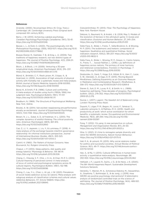 World Happiness Report 2022
150
References
Aristotle. (2000). Nicomachean Ethics (R. Crisp, Trans.).
Cambridge, UK: Cambridge University Press (Original work
composed 4th century BCE).
Berry, J. W. (2013). Achieving a global psychology.
Canadian Psychology/Psychologie Canadienne, 54(1), 55–61.
https://doi.org/10.1037/a0031246
Besser, L. L.,  Oishi, S. (2020). The psychologically rich life.
Philosophical Psychology, 33(8), 1053-1071. https://doi.org/10.10
80/09515089.2020.1778662
Biswas-Diener, R., Kashdan, T. B.,  King, L. A. (2009). Two
traditions of happiness research, not two distinct types of
happiness. The Journal of Positive Psychology, 4(3), 208-211.
https://doi.org/10.1080/17439760902844400
Block, J.,  Block, J. H. (2006). Venturing a 30-year
longitudinal study. American Psychologist, 61(4), 315- 237.
https://doi.org/10.1037/0003-066X.61.4.315
Blond, K., Brinkløv, C. F., Ried-Larsen, M., Crippa, A., 
Grøntved, A. (2019). Association of high amounts of physical
activity with mortality risk: a systematic review and meta-analysis.
British Journal of Sports Medicine, bjsports-2018-100393.
https://doi.org/10.1136/bjsports-2018-100393
Bond, R.,  Smith, P. B. (1996). Culture and conformity:
A meta-analysis of studies using Asch’s (1952b, 1956) line
judgment task. Psychological Bulletin, 119(1), 111–137.
https://doi.org/10.1037/0033-2909.119.1.111
Bradburn, N. (1969). The Structure of Psychological Wellbeing.
New York: Aldine.
Brooks, A. W. (2014). Get excited: reappraising pre-performance
anxiety as excitement. Journal of Experimental Psychology,
143(3), 1144–1158. https://doi.org/10.1037/a0035325
Brown, N. J. L., Sokal, A. D.,  Friedman, H. L. (2013). The
complex dynamics of wishful thinking: The critical positivity
ratio. American Psychologist, 68(9), 801–813.
https://doi.org/10.1037/a0032850
Cao, Z., Li, Y., Jayaram, J., Liu, Y.,  Lumineau, F. (2018). A
meta-analysis of the exchange hazards–interfirm governance
relationship: An informal institutions perspective. Journal
of International Business Studies, 49(3), 303-323.
https://doi.org/10.1057/s41267-017-0144-2
Cantril, H. (1965). The Pattern of Human Concerns. New
Brunswick, NJ: Rutgers University Press.
Chaput, J. P. (2014). Sleep patterns, diet quality and
energy balance. Physiology  Behavior, 134, 86-91.
https://doi.org/10.1016/j.physbeh.2013.09.006
Cheng, C., Cheung, S. F., Chio, J. H.-m.,  Chan, M.-P. S. (2013).
Cultural meaning of perceived control: A meta-analysis
of locus of control and psychological symptoms across 18
cultural regions. Psychological Bulletin, 139(1), 152–188.
https://doi.org/10.1037/a0028596
Cheng, C., Lau, Y.-c., Chan, L.,  Luk, J. W. (2021). Prevalence
of social media addiction across 32 nations: Meta-analysis with
subgroup analysis of classification schemes and cultural values.
Addictive Behaviors, 117, Article 106845. https://doi.
org/10.1016/j.addbeh.2021.106845
Csikszentmihalyi, M. (2013). Flow: The Psychology of Happiness.
New York: Random House.
Debove, S., Baumard, N.,  André, J. B. (2016, May 1). Models of
the evolution of fairness in the ultimatum game: A review and
classification. Evolution and Human Behavior, 37, 245–254.
https://doi.org/10.1016/j.evolhumbehav.2016.01.001
Delle Fave, A., Brdar, I., Freire, T., Vella-Brodrick, D.,  Wissing,
M. P. (2011). The eudaimonic and hedonic components of
happiness: Qualitative and quantitative findings. Social
indicators research, 100(2), 185-207. https://doi.org/10.1007/
s11205-010-9632-5
Delle Fave, A., Brdar, I., Wissing, M. P., Araujo, U., Castro Solano,
A., Freire, T., … Soosai-Nathan, L. (2016). Lay definitions of
happiness across nations: The primacy of inner harmony
and relational connectedness. Frontiers in Psychology, 7.
https://doi.org/10.3389/fpsyg.2016.00030
Desbordes, G., Gard, T., Hoge, E.A. Hölzel, B. K., Kerr, C., Lazar,
S. W., Olendzki, A.,  Vago, D. R. (2015). Moving Beyond
Mindfulness: Defining Equanimity as an Outcome Measure
in Meditation and Contemplative Research. Mindfulness, 6,
356–372. https://doi.org/10.1007/s12671-013-0269-8
Diener, E., Suh, E. M., Lucas, R. E.,  Smith, H. L. (1999).
Subjective well-being: Three decades of progress. Psychological
bulletin, 125(2), 276-302. https://doi.org/10.1037/0033-
2909.125.2.276
Dunne, L. (2017). Lagom: The Swedish Art of Balanced Living.
London: Running Press Adult.
Dupont, F., Léger, P. M., Begon, M., Lecot, F., Sénécal, S.,
Labonté-Lemoyne, E.,  Mathieu, M. E. (2019). Health and
productivity at work: which active workstation for which
benefits: a systematic review. Occupational and Environmental
Medicine, 76(5), 281-294. http://dx.doi.org/10.1136/
oemed-2018-105397
Fang, T. (2012). Yin yang: A new perspective on culture.
Management and Organization Review, 8(1), 25–50.
https://doi.org/10.1111/j.1740-8784.2011.00221.x
Ghai, S. (2021). It’s time to reimagine sample diversity and
retire the WEIRD dichotomy. Nature Human Behaviour,
https://doi.org/10.1038/s41562-021-01175-9.
Hall, P. A.,  Lamont, M. (2013). Why social relations matter
for politics and successful societies. Annual Review of Political
Science, 16(1), 49–71. https://doi.org/10.1146/annurev-polisci-
031710-101143
Han, S.,  Ma, Y. (2014). Cultural differences in human brain
activity: a quantitative meta-analysis. NeuroImage, 99,
293-300. https://doi.org/10.1016/j.neuroimage.2014.05.062
Helliwell, J. F., Layard, R., Sachs, J. D.,  De Neve, J.-E. (2020).
The 8th World Happiness Report. Sustainable Development
Solutions Network.
Hendriks, T., Warren, M. A., Schotanus-Dijkstra, M., Hassankhan,
A., Graafsma, T., Bohlmeijer, E.,  de Jong, J. (2019). How
WEIRD are positive psychology interventions? A bibliometric
analysis of randomized controlled trials on the science of
well-being. The Journal of Positive Psychology, 14(4), 489-501.
https://doi.org/10.1080/17439760.2018.1484941
 