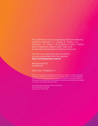 This publication may be reproduced using the following
reference: Helliwell, J. F., Layard, R., Sachs, J. D.,
De Neve, J.-E., Aknin, L. B.,  Wang, S. (Eds.). (2022).
World Happiness Report 2022. New York:
Sustainable Development Solutions Network.
Full text and supporting documentation
can be downloaded from the website:
http://worldhappiness.report/
#happiness2022
#WHR2022
ISBN 978-1-7348080-2-5
SDSN The Sustainable Development Solutions Network (SDSN) engages
scientists, engineers, business and civil society leaders, and development
practitioners for evidence-based problem solving. It promotes solutions
initiatives that demonstrate the potential of technical and business innovation
to support sustainable development.
Sustainable Development Solutions Network
475 Riverside Dr. STE 530
New York, NY 10115 USA
 