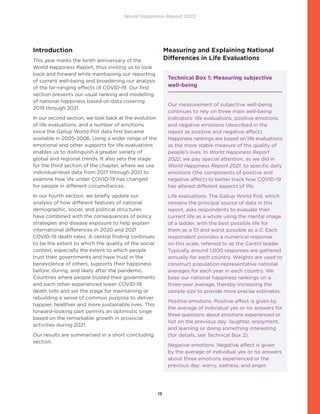 World Happiness Report 2022
15
Introduction
This year marks the tenth anniversary of the
World Happiness Report, thus inviting us to look
back and forward while maintaining our reporting
of current well-being and broadening our analysis
of the far-ranging effects of COVID-19. Our first
section presents our usual ranking and modelling
of national happiness based on data covering
2019 through 2021.
In our second section, we look back at the evolution
of life evaluations, and a number of emotions
since the Gallup World Poll data first became
available in 2005-2006. Using a wider range of the
emotional and other supports for life evaluations
enables us to distinguish a greater variety of
global and regional trends. It also sets the stage
for the third section of the chapter, where we use
individual-level data from 2017 through 2021 to
examine how life under COVID-19 has changed
for people in different circumstances.
In our fourth section, we briefly update our
analysis of how different features of national
demographic, social, and political structures
have combined with the consequences of policy
strategies and disease exposure to help explain
international differences in 2020 and 2021
COVID-19 death rates. A central finding continues
to be the extent to which the quality of the social
context, especially the extent to which people
trust their governments and have trust in the
benevolence of others, supports their happiness
before, during, and likely after the pandemic.
Countries where people trusted their governments
and each other experienced lower COVID-19
death tolls and set the stage for maintaining or
rebuilding a sense of common purpose to deliver
happier, healthier and more sustainable lives. This
forward-looking part permits an optimistic tinge
based on the remarkable growth in prosocial
activities during 2021.
Our results are summarised in a short concluding
section.
Measuring and Explaining National
Differences in Life Evaluations
Technical Box 1: Measuring subjective
well-being
Our measurement of subjective well-being
continues to rely on three main well-being
indicators: life evaluations, positive emotions,
and negative emotions (described in the
report as positive and negative affect).
Happiness rankings are based on life evaluations
as the more stable measure of the quality of
people’s lives. In World Happiness Report
2022, we pay special attention, as we did in
World Happiness Report 2021, to specific daily
emotions (the components of positive and
negative affect) to better track how COVID-19
has altered different aspects of life.
Life evaluations. The Gallup World Poll, which
remains the principal source of data in this
report, asks respondents to evaluate their
current life as a whole using the mental image
of a ladder, with the best possible life for
them as a 10 and worst possible as a 0. Each
respondent provides a numerical response
on this scale, referred to as the Cantril ladder.
Typically, around 1,000 responses are gathered
annually for each country. Weights are used to
construct population-representative national
averages for each year in each country. We
base our national happiness rankings on a
three-year average, thereby increasing the
sample size to provide more precise estimates.
Positive emotions. Positive affect is given by
the average of individual yes or no answers for
three questions about emotions experienced or
not on the previous day: laughter, enjoyment,
and learning or doing something interesting
(for details, see Technical Box 2).
Negative emotions. Negative affect is given
by the average of individual yes or no answers
about three emotions experienced or the
previous day: worry, sadness, and anger.
 