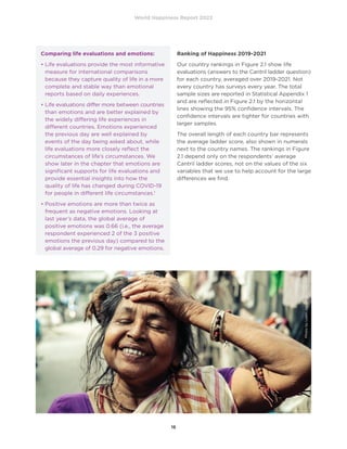 World Happiness Report 2022
16
Ranking of Happiness 2019-2021
Our country rankings in Figure 2.1 show life
evaluations (answers to the Cantril ladder question)
for each country, averaged over 2019-2021. Not
every country has surveys every year. The total
sample sizes are reported in Statistical Appendix 1
and are reflected in Figure 2.1 by the horizontal
lines showing the 95% confidence intervals. The
confidence intervals are tighter for countries with
larger samples.
The overall length of each country bar represents
the average ladder score, also shown in numerals
next to the country names. The rankings in Figure
2.1 depend only on the respondents’ average
Cantril ladder scores, not on the values of the six
variables that we use to help account for the large
differences we find.
Comparing life evaluations and emotions:
• 
Life evaluations provide the most informative
measure for international comparisons
because they capture quality of life in a more
complete and stable way than emotional
reports based on daily experiences.
• 
Life evaluations differ more between countries
than emotions and are better explained by
the widely differing life experiences in
different countries. Emotions experienced
the previous day are well explained by
events of the day being asked about, while
life evaluations more closely reflect the
circumstances of life’s circumstances. We
show later in the chapter that emotions are
significant supports for life evaluations and
provide essential insights into how the
quality of life has changed during COVID-19
for people in different life circumstances.1
• 
Positive emotions are more than twice as
frequent as negative emotions. Looking at
last year’s data, the global average of
positive emotions was 0.66 (i.e., the average
respondent experienced 2 of the 3 positive
emotions the previous day) compared to the
global average of 0.29 for negative emotions.
Photo
by
Loren
Joseph
on
Unsplash
 