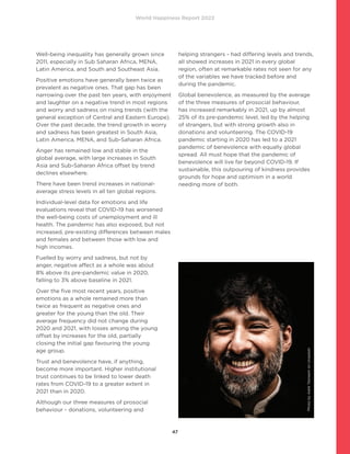 World Happiness Report 2022
47
Well-being inequality has generally grown since
2011, especially in Sub Saharan Africa, MENA,
Latin America, and South and Southeast Asia.
Positive emotions have generally been twice as
prevalent as negative ones. That gap has been
narrowing over the past ten years, with enjoyment
and laughter on a negative trend in most regions
and worry and sadness on rising trends (with the
general exception of Central and Eastern Europe).
Over the past decade, the trend growth in worry
and sadness has been greatest in South Asia,
Latin America, MENA, and Sub-Saharan Africa.
Anger has remained low and stable in the
global average, with large increases in South
Asia and Sub-Saharan Africa offset by trend
declines elsewhere.
There have been trend increases in national-
average stress levels in all ten global regions.
Individual-level data for emotions and life
evaluations reveal that COVID-19 has worsened
the well-being costs of unemployment and ill
health. The pandemic has also exposed, but not
increased, pre-existing differences between males
and females and between those with low and
high incomes.
Fuelled by worry and sadness, but not by
anger, negative affect as a whole was about
8% above its pre-pandemic value in 2020,
falling to 3% above baseline in 2021.
Over the five most recent years, positive
emotions as a whole remained more than
twice as frequent as negative ones and
greater for the young than the old. Their
average frequency did not change during
2020 and 2021, with losses among the young
offset by increases for the old, partially
closing the initial gap favouring the young
age group.
Trust and benevolence have, if anything,
become more important. Higher institutional
trust continues to be linked to lower death
rates from COVID-19 to a greater extent in
2021 than in 2020.
Although our three measures of prosocial
behaviour - donations, volunteering and
helping strangers - had differing levels and trends,
all showed increases in 2021 in every global
region, often at remarkable rates not seen for any
of the variables we have tracked before and
during the pandemic.
Global benevolence, as measured by the average
of the three measures of prosocial behaviour,
has increased remarkably in 2021, up by almost
25% of its pre-pandemic level, led by the helping
of strangers, but with strong growth also in
donations and volunteering. The COVID-19
pandemic starting in 2020 has led to a 2021
pandemic of benevolence with equally global
spread. All must hope that the pandemic of
benevolence will live far beyond COVID-19. If
sustainable, this outpouring of kindness provides
grounds for hope and optimism in a world
needing more of both.
Photo
by
Aatik
Tasneem
on
Unsplash
 