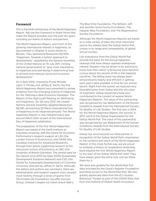 World Happiness Report 2022
3
Foreword
This is the tenth anniversary of the World Happiness
Report. We use this Foreword to thank those that
make the Report possible over the past ten years,
including our teams of editors and partners.
The World Happiness Report, and much of the
growing international interest in happiness, as
documented in Chapter 3, exists thanks to
Bhutan. They sponsored Resolution 65/309,
“Happiness: Towards a holistic approach to
development,” adopted by the General Assembly
of the United Nations on 19 July 2011, inviting
national governments to “give more importance
to happiness and well-being in determining how
to achieve and measure social and economic
development.”
On 2 April 2012, chaired by Prime Minister
Jigmi Y. Thinley and Jeffrey D. Sachs, the first
World Happiness Report was presented to review
evidence from the emerging science of happiness
for the ‘Defining a New Economic Paradigm: The
Report of the High-Level Meeting on Well-being
and Happiness.’ On 28 June 2012, the United
Nations General Assembly adopted Resolution
66/281, proclaiming 20 March International Day
of Happiness to be observed annually. The World
Happiness Report is now released every year
around March 20th as part of the International
Day of Happiness celebration.
The preparation of the first World Happiness
Report was based at the Earth Institute at
Columbia University, with the Centre for Economic
Performance’s research support at LSE (the
London School of Economics), and CIFAR (the
Canadian Institute for Advanced Research),
through their grants supporting research at the
Vancouver School of Economics at UBC (the
University of British Columbia). The central base for
the reports since 2013 has been SDSN (Sustainable
Development Solutions Network) and CSD (the
Center for Sustainable Development) at Columbia
University, directed by Jeffrey D. Sachs. Although
the editors and authors are volunteers, there are
administrative, and research support costs covered
most recently through a series of grants from
The Ernesto Illy Foundation, illycaffè, Davines
Group, Unilever’s largest ice cream brand Wall’s,
The Blue Chip Foundation, The William, Jeff,
and Jennifer Gross Family Foundation, The
Happier Way Foundation, and The Regenerative
Society Foundation.
Although the World Happiness Reports are based
on a wide variety of data, the most important
source has always been the Gallup World Poll,
unique in its range and comparability of global
annual surveys.
Life evaluations from the Gallup World Poll
provide the basis for the annual happiness
rankings that have always sparked widespread
interest. Readers may be drawn in by wanting to
know how their nation is faring but soon become
curious about the secrets of life in the happiest
countries. The Gallup team has always been
extraordinarily helpful and efficient in getting
each year’s data available in time for our annual
launch. Right from the outset, we received very
favorable terms from Gallup and the very best
of treatment. Gallup researchers have also
contributed to the content of several World
Happiness Reports. The value of this partnership
was recognized by two Betterment of the Human
Conditions Awards from the International Society
for Quality of Life Studies. The first was in 2014
for the World Happiness Report, the second, in
2017, went to the Gallup Organization for the
Gallup World Poll. The value of this partnership
was recognized by two Betterment of the Human
Conditions Awards from the International Society
for Quality of Life Studies.
Gallup has since become our data partner in
recognition of the Gallup World Poll’s importance
to the contents and reach of the World Happiness
Report. In this more formal way, we are proud
to embody a history of cooperation stretching
back beyond the first World Happiness Report
to the start of the Gallup World Poll itself. They
have always gone the extra mile, and we thank
them for it.
We were also grateful for the World Risk Poll
data provided by the Lloyd’s Register Foundation
providing access to the World Risk Poll. We also
greatly appreciate data from the ICL-YouGov
Behaviour Tracker as part of the COVID Data Hub
from the Institute of Global Health Innovation.
 
