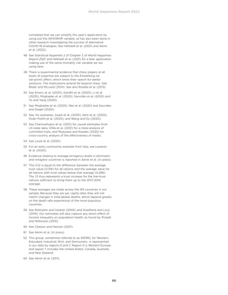 World Happiness Report 2022
50
correlated that we can simplify this year’s application by
using just the WHOWHR variable, as has also been done in
other research investigating the success of alternative
COVID-19 strategies. See Helliwell et al. (2021) and Aknin
et al. (2022).
48	
See Statistical Appendix 2 of Chapter 2 of World Happiness
Report 2021, and Helliwell et al. (2021) for a later application
making use of the same mortality risk variable we are
using here.
49	
There is experimental evidence that chess players at all
levels of expertise are subject to the Einstellung (or
set-point) effect, which limits their search for better
solutions. The implications extend far beyond chess. See
Bilalić and McLeod (2014). See also Rosella et al. (2013).
50	
See Emery et al. (2020), Gandhi et al. (2020), Li et al.
(2020), Moghadas et al. (2020), Savvides et al. (2020) and
Yu and Yang (2020).
51	
See Moghadas et al. (2020), Wei et al. (2020) and Savvides
and Siegel (2020).
52	
See, for examples, Asadi et al. (2020), Setti et al. (2020),
Godri Pollitt et al. (2020), and Wang and Du (2020).
53	
See Chernozhukov et al. (2021) for causal estimates from
US state data, Ollila et al. (2021) for a meta-analysis of
controlled trials, and Miyazawa and Kaneko (2020) for
cross-country analysis of the effectiveness of masks.
54	 See Louie et al. (2020).
55	
For an early community example from Italy, see Lavezzo
et al. (2020).
56	
Evidence relating to average stringency levels in eliminator
and mitigator countries is reported in Aknin et al. (in press).
57	
This 0.12 is equal to the difference between the average
trust value (0.316) for all nations and the average value for
all nations with trust values below that average (0.296).
The .12 thus represents a trust increase for the low-trust
nations sufficient to bring them up to the 2017-2019
average.
58	
These averages are made across the 163 countries in our
sample. Because they are per capita rates they will not
match changes in total global deaths, which depend greatly
on the death rate experiences of the more populous
countries.
59	
See Rothstein and Uslaner (2005) and Graafland and Lous
(2019). Our estimates will also capture any direct effect of
income inequality on population health, as found by Pickett
and Wilkinson (2015).
60	 See Claeson and Hanson (2021).
61	 See Aknin et al. (in press).
62	
This group, sometimes referred to as WEIRD, for Western,
Educated, Industrial, Rich, and Democratic, is represented
in our data by regions 0 and 7. Region 0 is Western Europe,
and region 7 includes the United States, Canada, Australia
and New Zealand.
63	 See Aknin et al. (2011).
 