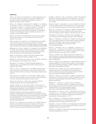 World Happiness Report 2022
51
References
Aknin, L. B., Dunn, E. W.,  Norton, M. I. (2011). Happiness runs
in a circular motion: Evidence for a positive feedback loop
between prosocial spending and happiness. Journal of
Happiness Studies, 13(2), 347-355.
Aknin, L. B., Andretti, B., Goldszmidt, R., Helliwell, J. F., Petherick,
A., De Neve, J., Dunn, E. W., Fancourt, D., Goldberg, E., Jones, S.
P., Karadag, O., Karam, E., Layard, R., Saxena, S., Thornton, E.
Whillans, A. V.,  Zaki, J. (in press). Policy stringency and
mental health during the COVID-19 pandemic: A longitudinal
analysis of psychological distress and life evaluations in 15
countries. Lancet Public Health.
Aldrich, D. P. (2011). The externalities of strong social capital:
Post-tsunami recovery in Southeast India. Journal of Civil
Society, 7(1), 81–99.
Asadi, S., Bouvier, N., Wexler, A. S.,  Ristenpart, W. D. (2020).
The coronavirus pandemic and aerosols: does COVID-19
transmit via expiratory particles? Aerosol Science and Technology,
54(6), 635-638. https://doi.org/10.1080/02786826.2020.1749229
Bartscher, A. K., Seitz, S., Siegloch, S., Slotwinski, M.,  Wehrhöfer,
N. (2021). Social capital and the spread of Covid-19: insights
from European countries. Journal of Health Economics, 80,
102531. https://doi.org/10.1016/j.jhealeco.2021.102531
Bilalić, M.,  McLeod, P. (2014). Why good thoughts block
better ones. Scientific American, 310(3), 74-79.
Blundell, R., Costa Dias, M., Joyce, R.,  Xu, X. (2020). COVID-19
and Inequalities. Fiscal Studies, 41(2), 291-319.
Borgonovi, F.,  Andrieu, E. (2020). Bowling together by
bowling alone: social capital and Covid-19. Social science 
medicine, 265, 113501.
Chen, C., Lee, S. Y.,  Stevenson, H. W. (1995). Response style
and cross-cultural comparisons of rating scales among East
Asian and North American students. Psychological Science, 6(3),
170-175.
Chernozhukov, V., Kasahara, H.,  Schrimpf, P. (2021). Causal
impact of masks, policies, behavior on early covid-19 pandemic
in the US. Journal of Econometrics, 220(1), 23-62.
Claeson, M.,  Hanson, S. (2021). The Swedish COVID-19
strategy revisited. The Lancet, 397(10285), 1619.
Cohen, S., Doyle, W. J., Turner, R.B., Alper, C.M., Skoner, D. P.
(2003). Emotional style and susceptibility to the common cold.
Psychosomatic Medicine, 65(4), 652-657. doi: 10.1097/01.
psy.0000077508.57784.da. PMID: 12883117.
COVID-19 National Preparedness Collaborative (2022).
Pandemic preparedness and COVID-19: an exploratory analysis
of infection and fatality rates, and contextual factors associated
with preparedness in 177 countries, from Jan 1, 2020, to Sept
30, 2021. The Lancet online first. https://doi.org/10.1016/
S0140-6736(22)00172-6
Danner, D. D., Snowdon, D. A.,  Friesen, W. V. (2001). Positive
emotions in early life and longevity: Findings from the nun
study. Journal of Personality and Social Psychology, 80(5),
804–813. https://doi.org/10.1037/0022-3514.80.5.804
De Neve, J., Diener, E., Tay, L.,  Xuereb, C. (2013). The objective
benefits of subjective well-being. In J. Helliwell, R. Layard,  J.
Sachs (eds.), World happiness report 2013 (pp. 54-79). New
York: SDSN.
Dolan, P., Krekel, C., Shreedhar, G., Lee, H., Marshall, C.,  Smith,
A. (2021). Happy to help: The welfare effects of a nationwide
micro-volunteering programme. IZA Discussion Paper 14431.
Doyle, W. J., Gentile, D. A.,  Cohen, S. (2006). Emotional style,
nasal cytokines and illness expression after experimental
rhinovirus exposure. Brain, Behavior and Immunity, 20, 175-181.
Dussaillant, F.,  Guzmán, E. (2014). Trust via disasters: The
case of Chile’s 2010 earthquake. Disasters, 38(4), 808-832.
Elgar, F. J., Stefaniak, A.,  Wohl, M. J. (2020). The trouble with
trust: Time-series analysis of social capital, income inequality,
and COVID-19 deaths in 84 countries. Social Science 
Medicine, 263, 113365. https://doi.org/10.1016/j.
socscimed.2020.113365
Emery, J. C., Russell, T. W., Liu, Y., Hellewell, J., Pearson, C. A.,
Knight, G. M., …  Houben, R. M. (2020). The contribution of
asymptomatic SARS-CoV-2 infections to transmission on the
Diamond Princess cruise ship. Elife, 9, e58699.
Fraser, T.,  Aldrich, D. P. (2020). Social ties, mobility, and
covid-19 spread in Japan. https://assets.researchsquare.com/
files/rs-34517/v1/391c6d62-6416-40f7-bb76-c844207e3e27.
pdf?c=1631843240
Fraser, T., Aldrich, D. P.,  Page-Tan, C. (2020). Bowling alone or
masking together? The role of social capital in excess death
rates from COVID19 (December 7, 2020). Available at SSRN:
https://ssrn.com/abstract=3744251
Fredrickson, B. L. (2001). The role of positive emotions in
positive psychology: The broaden-and-build theory of
positive emotions. American Psychologist, 56(3), 218–226.
https://doi.org/10.1037/0003-066X.56.3.218
Gandhi, M., Yokoe, D. S.,  Havlir, D. V. (2020). Asymptomatic
transmission, the Achilles’ heel of current strategies to control
COVID-19. The New England Journal of Medicine. April 24
Editorial, 2158-2160.
Gelfand, M. J., Jackson, J. C., Pan, X., Nau, D., Pieper, D.,
Denison, E., ...  Wang, M. (2021). The relationship between
cultural tightness–looseness and COVID-19 cases and deaths:
a global analysis. The Lancet planetary health.
https://doi.org/10.1016/S2542-5196(20)30301-6
Godri Pollitt, K. J., Peccia, J., Ko, A. I., Kaminski, N., Dela Cruz, C.
S., Nebert, D. W., ...  Vasiliou, V. (2020). COVID-19 vulnerability:
the potential impact of genetic susceptibility and airborne
transmission. Human genomics, 14, 1-7.
Goff, L., Helliwell, J. F.,  Mayraz, G. (2018). Inequality of
subjective well-being as a comprehensive measure of
inequality. Economic Inquiry, 56(4), 2177-2194.
Graafland, J.,  Lous, B. (2019). Income inequality, life satisfaction
inequality and trust: a cross country panel analysis. Journal of
Happiness Studies, 20(6), 1717-1737.
Helliwell, J. F.,  Wang, S. (2011). Trust and well-being. International
Journal of Wellbeing, 1(1), 42-78.
 