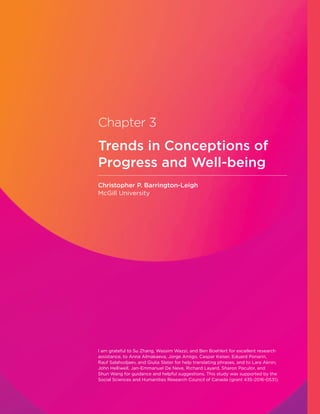 Chapter 3
Trends in Conceptions of
Progress and Well-being
Christopher P. Barrington-Leigh
McGill University
I am grateful to Su Zhang, Wassim Wazzi, and Ben Boehlert for excellent research
assistance, to Anna Almakaeva, Jorge Amigo, Caspar Kaiser, Eduard Ponarin,
Rauf Salahodjaev, and Giulia Slater for help translating phrases, and to Lara Aknin,
John Helliwell, Jan-Emmanuel De Neve, Richard Layard, Sharon Paculor, and
Shun Wang for guidance and helpful suggestions. This study was supported by the
Social Sciences and Humanities Research Council of Canada (grant 435-2016-0531).
 