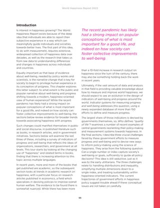 World Happiness Report 2022
55
Introduction
Is interest in happiness growing? The World
Happiness Report exists because of the deep
idea that individuals are able to report their
subjective experience in a way which can
meaningfully guide individuals and societies
towards better lives. The first part of this idea,
to do with measurement, requires extensive,
widespread collection of happiness data over
decades, as well as the research that takes us
from raw data to understanding differences
and changes in happiness across individuals
and countries.
Equally important as that base of evidence
about well-being, needed by policy wonks and
scientists, is the narrative change that is key for
society to begin to privilege human experience in
its conception of progress. This chapter explores
this latter subject: to what extent is the public and
popular narrative about well-being and progress
shifting towards a modern, happiness-oriented
view of human experience? While the recent
pandemic has likely had a strong impact on
popular conceptions of what is most important
for a good life, and indeed on how society can
foster collective improvements to well-being, the
sections below review evidence for broader trends
towards associating happiness with progress.
Such changes could manifest themselves in public
and social discourse, in published literature such
as books, in research articles, and in government
initiatives. Sections below will examine the last
three of these, including a survey of indicators of
progress and well-being that reflects the ideas of
organizations, researchers, and government at all
levels. This tour starts by looking at the changing
use of “happiness” and related terms in books,
finding that there is increasing attention to this
topic across multiple languages.
In recent years, more and more of the books that
get published are academic, so the subsequent
section looks at trends in academic research on
happiness, with a particular focus on research
articles published in economics, a field which
specializes in devising policies to improve overall
human welfare. The evidence to be found there is
somewhat nuanced. While there has been more
than a 10-fold increase in research output on
happiness since the turn of the century, there
may also be something holding back the work
in recent years.
Ultimately, if the vast amount of data and analysis
in that field is providing valuable knowledge about
how to measure and improve world happiness, we
should expect to see an evolution in the design of
indicators of well-being and progress around the
world. Indicator systems for measuring progress
and well-being addresses this question, using a
newly expanded database of more than 150
efforts to define and measure progress.
The largest share of those indicators is devised by
governments themselves, so, Who defines “quality
of life”? examines a number of recent examples of
central governments reorienting their policy-making
and measurement systems towards happiness. In
the final sections, I describe three crucial challenges
faced by these government efforts to measure
progress and well-being and to devise new ways
to inform policy-making using the science of
happiness. They arise from the following question:
Can a single number or index capture society’s
well-being or goals, sufficiently to guide all policy
decisions? This idea is still seductive, just as it
was to the early utilitarians. The three challenges
relate to: handling distributions and inequality,
simplifying multiple dimensions down to a
single index, and treating sustainability within
happiness-oriented indicators. The current
trajectories of government efforts in happiness
policy suggest trouble ahead if these conceptual
issues are not taken on carefully.
The recent pandemic has likely
had a strong impact on popular
conceptions of what is most
important for a good life, and
indeed on how society can
foster collective improvements
to well-being.
 