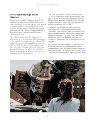 World Happiness Report 2022
56
International language around
happiness
Google Books’ “Ngram” database records the
frequency of occurrence of all short phrases in
published books.1
By comparing how often a word
or phrase related to the science of well-being
occurs in printed text, the database can paint a
picture of how the interest in happiness and the
discourse around measuring well-being are
changing over time.
Figure 3.1 shows trends in the frequency of
appearance of several words and phrases related
to the evaluation of progress and wellbeing. The
frequencies are from books published between
1995 and 2019. It is worth noting that the data-
base ends prior to the pandemic, so the trends
described below do not reflect any additional
shifts in language use and focus which may have
happened during the pandemic.
The word “happiness” accounts for more than
25 out of each million words in print.2
Since 2013,
this word has occurred more frequently than the
phrase “gross domestic product” (GDP), an older
marker of progress, which has been declining in
frequency of usage since 2010.
The terms “life satisfaction” and “subjective
well-being” occur much less frequently than
“happiness,” but have also been rising steadily for
more than two decades. Since 1995, the frequency
of use of “happiness,” as a fraction of all text in
books, has more than doubled, while that of
“subjective well-being” has increased by a factor
of eight.
By contrast, the word “income” is, like GDP, on a
multi-decade trend of decreasing use, having
peaked around 1980 and having halved in relative
usage since 1995. The phrases “beyond GDP” and
“genuine progress indicator” (GPI), which are also
Photo
by
Joel
Muniz
on
Unsplash
 