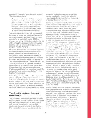 World Happiness Report 2022
59
report with the words “gross domestic product.”
The paragraph explains:
Too much emphasis on GDP as the unique
benchmark can lead to misleading indica-
tions about how well-off people are and
run the risk of leading to the wrong policy
decisions. The purpose of this chapter is
to go beyond GDP in our quest for better
economic measures of living standards.
The report had an important role in the rise of
happiness as a valid and meaningful element of
national accounting, and it continues to frame
recent efforts, particularly by the OECD, to
measure well-being. Overall, then, tracking the use
of these key phrases across multiple languages
captures a broad sense that discourse around
progress may be changing.
Of course, “happiness” is used in informal contexts.
We can look at terminology more specifically
related to the measurement and pursuit of
well-being to gauge the growth of interest in
specific empirically-based approaches to human
happiness. Fig. S5 in Appendix 3 shows trends
for “subjective well-being,” “life satisfaction,” and
“positive psychology.” In these we notice the
same pattern of increasing trends, overall, even
though these technical terms do not appear
(“subjective well-being”) or do not increase (“life
satisfaction” and “positive psychology”) in the
English Fiction corpus.
Interestingly, “quality of life,” another important
phrase in English used to capture a sense of
well-being related to overall cognitive and affective
human experience, has been relatively popular in
several languages but is no longer growing in use
(see Fig. S6 in Appendix 3). Because this term is
important in policy circles, I will return to it below.
Trends in the academic literature
on happiness
The subsequent section of this chapter provides
an investigation into the evolution of quantitative
approaches to measurement of progress and
well-being as conceived by communities,
academics, and governments. As a prelude to
that examination and as a complement to the
preceding look at language use overall, this
section investigates trends in the attention
given by academic researchers to measuring
and understanding happiness.
For this purpose I appeal to the Web of Science’s
database on more than 50 million journal articles.3
The contemporary context for any analysis of
academic output is that, overall, the rate of
academic publication is growing at an explosive
5.5% per year, more than five times the human
population growth rate and amounting to a
tripling since the turn of the 21st century. In this
landscape, the rate of production of journal
articles with titles or abstracts containing
“happiness”, “life satisfaction,” “satisfaction with
life”, or “subjective well(-)being” has grown by a
factor of ten since just 2003, recently totaling
more than 4000 per year. Scaling this rate by the
overall publication volume gives the fraction of
papers that are related to happiness. Figure 3.4
shows how this fraction has changed over time.
Prior to the early 1970s, there were essentially
no papers using these terms. In the 1990s, 0.03%,
and more recently about 0.2% of all research
papers refer to these ideas. The figure also shows
the evolving fractions for the subset of research
articles classified in Web of Science’s “multidisci-
plinary psychology” subject category and in its
“economics” category. Overall, the economics
category is larger but the psychology field has,
not surprisingly, a larger fraction of happiness-
related publications. Moreover, the attention to
happiness began about 15 years earlier in the
psychological sciences than in economics, where,
other than a few isolated papers in the 1970s and
1980s, interest grew substantially only starting
in the mid-1990s.
Below I turn the focus on academic publications
to economics because, although there are more
publications in psychological and psychiatric
journals, it is the economics literature which tends
to focus more on conditions which make one
country happier than another. To give some
further context to the trends just described,
Fig. S7 in Appendix 3, shows several other
features of economics publications since 1980.
First, happiness is not the only topic gaining
interest. “Sustainability” is found in a growing
 
